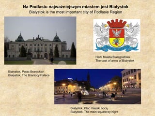 Na Podlasiu najważniejszym miastem jest BiałystokBialystokisthe most important city of Podlasie Region Herb Miasta BiałegostokuThecoat of arms of BialystokBiałystok, Pałac BranickichBialystok, The Braniccy PalaceBiałystok, Plac miejski nocąBialystok, Themainsquare by night