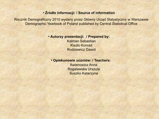 Źródło informacji: / Source of information.     Rocznik Demograficzny 2010 wydany przez Główny Urząd Statystyczny w Warszawie Demographic Yearbook of Poland published by Central Statistical OfficeAutorzy prezentacji:  / Prepared by:     Kalman SebastianKiszło Konrad      Rodziewicz DawidOpiekunowie uczniów: / Teachers: Awienowicz Anna       Rogalewska Urszula      Suszko Katarzyna