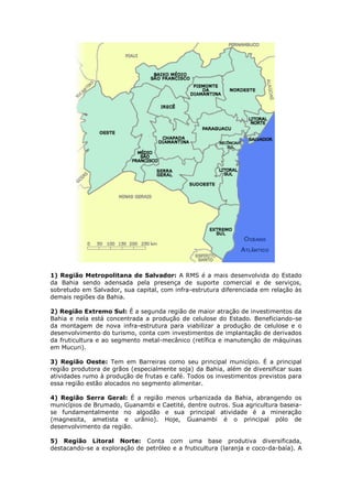 1) Região Metropolitana de Salvador: A RMS é a mais desenvolvida do Estado
da Bahia sendo adensada pela presença de suporte comercial e de serviços,
sobretudo em Salvador, sua capital, com infra-estrutura diferenciada em relação às
demais regiões da Bahia.
2) Região Extremo Sul: É a segunda região de maior atração de investimentos da
Bahia e nela está concentrada a produção de celulose do Estado. Beneficiando-se
da montagem de nova infra-estrutura para viabilizar a produção de celulose e o
desenvolvimento do turismo, conta com investimentos de implantação de derivados
da fruticultura e ao segmento metal-mecânico (retífica e manutenção de máquinas
em Mucuri).
3) Região Oeste: Tem em Barreiras como seu principal município. É a principal
região produtora de grãos (especialmente soja) da Bahia, além de diversificar suas
atividades rumo à produção de frutas e café. Todos os investimentos previstos para
essa região estão alocados no segmento alimentar.
4) Região Serra Geral: É a região menos urbanizada da Bahia, abrangendo os
municípios de Brumado, Guanambi e Caetité, dentre outros. Sua agricultura baseia-
se fundamentalmente no algodão e sua principal atividade é a mineração
(magnesita, ametista e urânio). Hoje, Guanambi é o principal pólo de
desenvolvimento da região.
5) Região Litoral Norte: Conta com uma base produtiva diversificada,
destacando-se a exploração de petróleo e a fruticultura (laranja e coco-da-baía). A
 