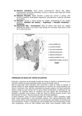 A) Planície Litorânea: Suas terras encontram-se abaixo dos 200m,
apresentando pequenas elevações; morros e colinas cujos solos são férteis
ocorrem mais ao interior.
B) Rebordo Planalto: Estão situados a oeste dos morros e colinas. São
terrenos bastante acidentados separando naturalmente a planície litorânea
do planalto.
C) Planalto: Ocupa a maior porção do estado subdividindo-se em seções
distintas: Planalto Sul Baiano - Espinhaço - Planalto Ocidental -
Pediplano.
D) Depressão São - Franciscana: Área de relevo mais baixo em relação
àqueles que estão a sua volta e que abriga em sua parte mais baixa o leito
do rio São Francisco.
FORMAÇÃO DA BAHIA DE TODOS OS SANTOS:
Entender o processo de formação da Baía de Todos os Santos é fundamental para
conhecer melhor as particularidades desta imensa formação natural.
Não se pode falar sobre Salvador sem mencionar a baía de Todos os Santos. A
grande porção de água salgada está presente na memória de muitas pessoas que
vivem e convivem com esta tão importante formação costeira. Em todo recôncavo
baiano, desde os mais jovens até os mais antigos contemplam a plenitude de sua
presença. As histórias sobre os mistérios de suas águas são transmitidas de
geração a geração. Para muitos, a Baía de Todos os Santos sempre existiu. Mas
nem sempre foi assim. Não do ponto de vista do tempo geológico.
É difícil imaginar, mas o kirimurê (“grande mar interior”, assim chamado a baía
pelos índios tupinambá) é uma formação recente. Com aproximadamente 9000
anos, a baía sofreu várias alterações em sua fisionomia, até chegar ao formato que
nós conhecemos. Porém, o processo de sua formação teve início há períodos muitos
mais longínquos: cerca de 180 milhões anos atrás. Para entender melhor este
 