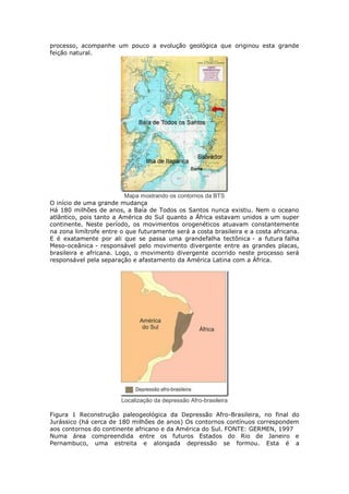 processo, acompanhe um pouco a evolução geológica que originou esta grande
feição natural.
Mapa mostrando os contornos da BTS
O início de uma grande mudança
Há 180 milhões de anos, a Baía de Todos os Santos nunca existiu. Nem o oceano
atlântico, pois tanto a América do Sul quanto a África estavam unidos a um super
continente. Neste período, os movimentos orogenéticos atuavam constantemente
na zona limítrofe entre o que futuramente será a costa brasileira e a costa africana.
E é exatamente por ali que se passa uma grandefalha tectônica - a futura falha
Meso-oceânica - responsável pelo movimento divergente entre as grandes placas,
brasileira e africana. Logo, o movimento divergente ocorrido neste processo será
responsável pela separação e afastamento da América Latina com a África.
Localização da depressão Afro-brasileira
Figura 1 Reconstrução paleogeológica da Depressão Afro-Brasileira, no final do
Jurássico (há cerca de 180 milhões de anos) Os contornos contínuos correspondem
aos contornos do continente africano e da América do Sul. FONTE: GERMEN, 1997
Numa área compreendida entre os futuros Estados do Rio de Janeiro e
Pernambuco, uma estreita e alongada depressão se formou. Esta é a
 