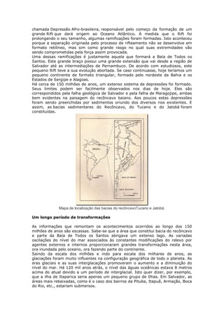 chamada Depressão Afro-brasileira, responsável pelo começo da formação de um
grande Rift que dará origem ao Oceano Atlântico. À medida que o Rift foi
prolongando o seu tamanho, algumas ramificações foram formadas. Isto aconteceu
porque a separação originada pelo processo de rifteamento não se desenvolve em
formato retilíneo, mas sim como grande rasgo no qual suas extremidades vão
sendo comprometidas pela força assim provocada.
Uma dessas ramificações é justamente aquela que formará a Baía de Todos os
Santos. Este grande braço possui uma grande extensão que vai desde a região de
Salvador até as intermediações de Pernambuco. De acordo com estudiosos, este
pequeno Rift teve a sua evolução abortada. Se caso continuasse, hoje teríamos um
pequeno continente de formato triangular, formado pelo nordeste da Bahia e os
Estados de Sergipe e Alagoas.
Há cerca de 150 milhões de anos, um extenso sistema de depressões foi formado.
Seus limites podem ser facilmente observados nos dias de hoje. Eles são
correspondidos pela falha geológica de Salvador e pela falha de Maragojipe, ambas
bem evidentes na paisagem do recôncavo baiano. Aos poucos estas depressões
foram sendo preenchidas por sedimentos oriundo dos diversos rios existentes. E
assim, as bacias sedimentares do Recôncavo, do Tucano e do Jatobá foram
constituídas.
Mapa de localização das bacias do recôncavoTucano e Jatobá.
Um longo período de transformações
As informações que remontam os acontecimentos ocorridos ao longo dos 150
milhões de anos são escassas. Sabe-se que a área que constitui bacia do recôncavo
e parte da Baía de Todos os Santos abrigava um extenso lago. As variadas
oscilações do nível do mar associados às constantes modificações do relevo por
agentes externos e internos proporcionaram grandes transformações nesta área,
ora inundada pelo oceano, ora fazendo parte do continente.
Saindo da escala dos milhões e indo para escala dos milhares de anos, as
glaciações foram muito influentes na configuração geográfica de todo o planeta. As
eras glaciais e as suas interglacações promoveram o aumento e a diminuição do
nível do mar. Há 120 mil anos atrás, o nível das águas oceânicas estava 8 metros
acima do atual devido a um período de interglacial. Isto quer dizer, por exemplo,
que a ilha de Itaparica seria apenas um pequeno grupo de Ilhas. Em Salvador, as
áreas mais rebaixadas, como é o caso dos bairros da Pituba, Itapuã, Armação, Boca
do Rio, etc., estariam submersos.
 