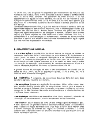Há 17 mil anos, uma era glacial foi responsável pelo rebaixamento do mar para 100
metros abaixo do atual. Desta forma, toda área da Baía de Todos os Santos estaria
seca. As atuais ilhas, portanto, não passariam de áreas elevadas e os rios
depositariam suas águas no oceano atlântico. O nível do mar só voltariam a subir
num período compreendido entre 16 e 5 mil anos. E é por volta deste período que
aos poucos foi se formando a grandiosa Baía de Todos os Santos, presentes até os
dias de hoje.
Com todas estas transformações, o que será da Baía de Todos os Santos a partir de
agora? Esta resposta é bem difícil de responder, pois as modificações naturais que
ocorrem são bastante lentas. Mesmo assim, devemos nos preocupar com um
importante agente transformador da paisagem: o homem. Devemos estar cientes
daquilo que somos capazes de fazer impactando o meio ambiente. Para isso, o
conhecimento e a conscientização são fundamentais. Portanto, só assim podemos
preservar as belezas e os encantos naturais deste importante mar de água salgada
que atrai milhares de pessoas do mundo todo.
2- CARACTERÍSTICAS HUMANAS:
2.1 – POPULAÇÃO: A população do Estado da Bahia é de mais de 14 milhões de
habitantes, distribuídos em 415 municípios - é a maior POPULAÇÃO do Nordeste e a
quarta maior do Brasil. A densidade demográfica é de aproximadamente 22
hab/km2
. A composição demográfica do Estado indica que 59 % da população
encontram-se na área urbana, enquanto 40,9 % vivem no meio rural (a maior
concentração de população rural do Brasil). As mulheres representam 50,6% e a
maioria da população (48%), é formada por jovens - entre 20 e 59.
A grande maioria da população da Bahia é afro descendente. De acordo com os
dados do IBGE (2007), 63,4% da população é parda, 15,7% é preta, 20,3 % é
branca e 0,6% é amarela ou indígena.
2.2 – ECONOMIA: A composição da economia do Estado da Bahia tem como base
os setores agrícola, industrial e de turismo.
- Na agricultura destaca-se a produção de mandioca, feijão, milho, cacau, sisal,
soja, algodão, dendê e tomate, além de frutas tropicais como o coco, a banana, a
laranja e a manga, e frutas de clima temperado, como uvas e melões, no perímetro
irrigado do rio São Francisco. Na criação animal destaca-se o rebanho bovino e as
criações de ovinos e caprinos.
- Na mineração destacam-se as reservas de ouro, cobre, magnesita, materiais de
construção, rochas ornamentais, urânio e em pequena escala o diamante.
- No turismo o estado destaca-se como um dos principais pólos turísticos do país.
A Bahia apresenta um grande número de destinos turísticos, desde seu vasto litoral
onde se destacada região de Porto Seguro (veja mapa a seguir) até o interior, onde
o turismo ecológico se expande pela região da Chapada Diamantina – a Bahia
também tem se tornado destino de cruzeiros internacionais que chegam todos os
meses no Porto de Salvador.
 