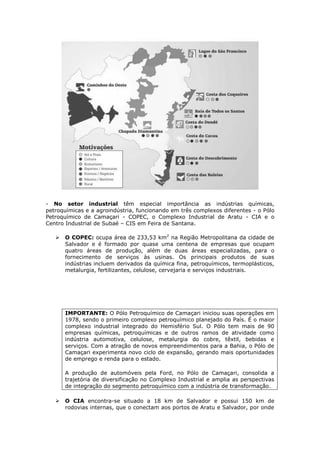 - No setor industrial têm especial importância as indústrias químicas,
petroquímicas e a agroindústria, funcionando em três complexos diferentes - o Pólo
Petroquímico de Camaçari - COPEC, o Complexo Industrial de Aratu - CIA e o
Centro Industrial de Subaé – CIS em Feira de Santana.
 O COPEC: ocupa área de 233,53 km2
na Região Metropolitana da cidade de
Salvador e é formado por quase uma centena de empresas que ocupam
quatro áreas de produção, além de duas áreas especializadas, para o
fornecimento de serviços às usinas. Os principais produtos de suas
indústrias incluem derivados da química fina, petroquímicos, termoplásticos,
metalurgia, fertilizantes, celulose, cervejaria e serviços industriais.
IMPORTANTE: O Pólo Petroquímico de Camaçari iniciou suas operações em
1978, sendo o primeiro complexo petroquímico planejado do País. É o maior
complexo industrial integrado do Hemisfério Sul. O Pólo tem mais de 90
empresas químicas, petroquímicas e de outros ramos de atividade como
indústria automotiva, celulose, metalurgia do cobre, têxtil, bebidas e
serviços. Com a atração de novos empreendimentos para a Bahia, o Pólo de
Camaçari experimenta novo ciclo de expansão, gerando mais oportunidades
de emprego e renda para o estado.
A produção de automóveis pela Ford, no Pólo de Camaçari, consolida a
trajetória de diversificação no Complexo Industrial e amplia as perspectivas
de integração do segmento petroquímico com a indústria de transformação.
 O CIA encontra-se situado a 18 km de Salvador e possui 150 km de
rodovias internas, que o conectam aos portos de Aratu e Salvador, por onde
 