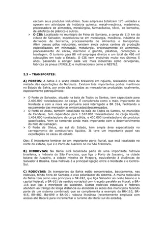 escoam seus produtos industriais. Suas empresas totalizam 170 unidades e
operam em atividades da indústria química, metal-mecânica, madeireira,
processadora de alimentos, metalúrgica, farmacêutica, têxtil, de borracha,
de artefatos de plástico e outros.
 O CIS: Localizado no município de Feira de Santana, a cerca de 110 km da
cidade de Salvador, especializou-se em metalurgia, mecânica, indústria de
derivados de borracha, processamento de alimentos e transportes.
Além desses pólos industriais, existem ainda outros centros de produção
especializados em mineração, metalurgia, processamento de alimentos,
processamento de cacau, mármore e granito, plásticos, confecções e
tecelagem. O turismo gera 88 mil empregos diretos e um total de 490 mil
colocações em todo o Estado. O CIS vem evoluindo muito nos últimos 5
anos, passando a abrigar cada vez mais industrias como cervejarias,
fábricas de pneus (PIRELLI) e multinacionais como a NESTLÉ.
2.3 – TRANSPORTES:
A) PORTOS: A Bahia é o sexto estado brasileiro em riqueza, realizando mais da
metade das exportações do Nordeste. Existem três importantes portos marítimos
no Estado da Bahia, por onde são escoadas as mercadorias produzidas localmente,
especialmente petroquímicos:
 O Porto de Salvador, situado na baía de Todos os Santos, tem capacidade para
2.400.000 toneladas/ano de carga. É considerado como o mais importante do
Nordeste e com a nova via portuária será interligado a BR 324, facilitando o
escoamento das mercadorias embarcadas/descarregadas.
 O Porto de Aratu, também localizado na baía de Todos os Santos, no município
de Candeias, tem capacidade para 1.522.000 toneladas/ano de carga líquida;
1.434.000 toneladas/ano de carga sólida; e 430.000 toneladas/ano de produtos
gaseificados. Vem se tornando ainda mais importante com o desenvolvimento
do Pólo de Camaçari.
 O Porto de Ilhéus, ao sul do Estado, tem ampla área especializada no
carregamento de combustíveis líquidos. Já teve um importante papel nas
exportações de cacau do estado.
Obs: É importante lembrar de um importante porto fluvial, que está localizado no
norte do estado, que é o Porto de Juazeiro no rio São Francisco.
B) HIDROVIAS: Na Bahia está localizada parte de uma importante hidrovia
brasileira, a hidrovia do São Francisco, que liga o Porto de Juazeiro, na cidade
baiana de Juazeiro, a cidade mineira de Pirapora, equivalendo à distâncias de
Salvador à Brasília. Essa hidrovia é a principal ligação entre o Nordeste e o Centro-
Sul.
C) RODOVIAS: Os transportes da Bahia estão concentrados, basicamente, nas
rodovias, tendo Feira de Santana o eixo polarizador do sistema. A malha rodoviária
da Bahia tem como vias principais a BR-242, que liga Salvador ao oeste baiano e à
capital federal; a BR-101 de sentido norte/sul com traçado paralelo ao litoral; a BR-
116 que liga a metrópole ao sudoeste. Outras rodovias estaduais e federais
atendem ao tráfego de longa distância ou atendem as sedes dos municípios fazendo
parte de um sistema combinado que se complementa a exemplo da BR-110, BR-
415, BR-407, BA-099 e BA-001 rodovia litorânea (recentemente ampliada com
acesso até Itacaré para incrementar o turismo do litoral sul do estado).
 