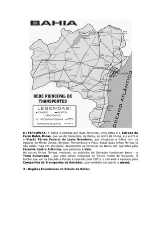 D) FERROVIAS: A Bahia é cortada por duas ferrovias, uma delas é a Estrada de
Ferro Bahia-Minas, que vai de Caravelas, na Bahia, ao norte de Minas, e a outra é
a Viação Férrea Federal do Leste Brasileiro, que integrava a Bahia com os
estados de Minas Gerais, Sergipe, Pernambuco e Piauí. Essas duas linhas férreas já
não estão mais em atividade. Atualmente as ferrovias da Bahia são operadas pela
Ferrovia Centro Atlântica, que pertence à Vale.
Há outras linhas férreas menores, no subúrbio de Salvador funcionam trens - o
Trem Suburbano - que está sendo integrada ao futuro metrô de Salvador. O
trecho que vai da Calçada a Paripe é operado pela CBTU, o restante é operado pela
Companhia de Transportes de Salvador, que também vai operar o metrô.
3 - Regiões Econômicas do Estado da Bahia:
 