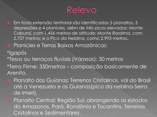  Em toda extensão territorial são identificados 5 planaltos, 5
depressões e 4 planícies, além de três picos elevados: Monte
Caburaí, com 1.456 metros de altitude; Monte Roraima, com
2.727 metros; e o Pico da Neblina, como 2.993 metros.
 Planícies e Terras Baixas Amazônicas:
*Igapós
*Tesos ou terraços fluviais (Várzeas): 30 metros
*Terra Firme: 350metros – composição basicamente de
Arenito.
 Planalto das Guianas: Terrenos Cristalinos, vai do Brasil
até a Venezuela e as Guianas(pico da neblina-Serra
de Imeri).
 Planalto Central: Região Sul, abrangendo os estados
do Amazonas, Pará, Rondônia e Tocantins. Terrenos
Cristalinos e Sedimentares.
 