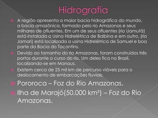  A região apresenta a maior bacia hidrográfica do mundo,
a bacia amazônica, formada pelo rio Amazonas e seus
milhares de afluentes. Em um de seus afluentes (rio Uamutã)
está instalada a Usina Hidrelétrica de Balbina e em outro, (rio
Jamari) está localizada a usina Hidrelétrica de Samuel e boa
parte da Bacia do Tocantins.
 Devido ao tamanho do rio Amazonas, foram construídos três
portos durante o curso do rio. Um deles fica no Brasil,
localizando-se em Manaus.
 Existem cerca de 25 mil km de percurso viáveis para o
deslocamento de embarcações fluviais.
 Pororoca – Foz do Rio Amazonas.
 Ilha de Marajó(50.000 km²) – Foz do Rio
Amazonas.
 
