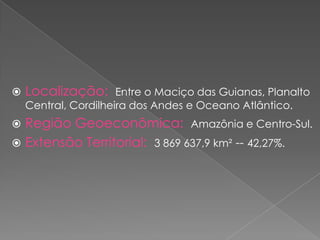  Localização: Entre o Maciço das Guianas, Planalto
Central, Cordilheira dos Andes e Oceano Atlântico.
 Região Geoeconômica: Amazônia e Centro-Sul.
 Extensão Territorial: 3 869 637,9 km² -- 42,27%.
 