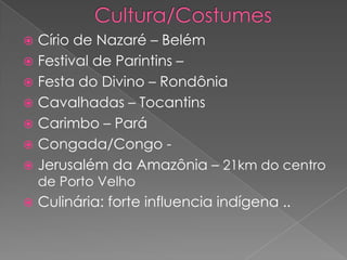  Círio de Nazaré – Belém
 Festival de Parintins –
 Festa do Divino – Rondônia
 Cavalhadas – Tocantins
 Carimbo – Pará
 Congada/Congo -
 Jerusalém da Amazônia – 21km do centro
de Porto Velho
 Culinária: forte influencia indígena ..
 