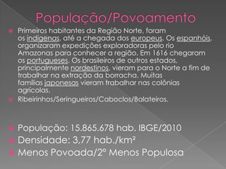  Primeiros habitantes da Região Norte, foram
os indígenas, até a chegada dos europeus. Os espanhóis,
organizaram expedições exploradoras pelo rio
Amazonas para conhecer a região. Em 1616 chegaram
os portugueses. Os brasileiros de outros estados,
principalmente nordestinos, vieram para o Norte a fim de
trabalhar na extração da borracha. Muitas
famílias japonesas vieram trabalhar nas colônias
agrícolas.
 Ribeirinhos/Seringueiros/Caboclos/Balateiros.
 População: 15.865.678 hab. IBGE/2010
 Densidade: 3,77 hab./km²
 Menos Povoada/2° Menos Populosa
 
