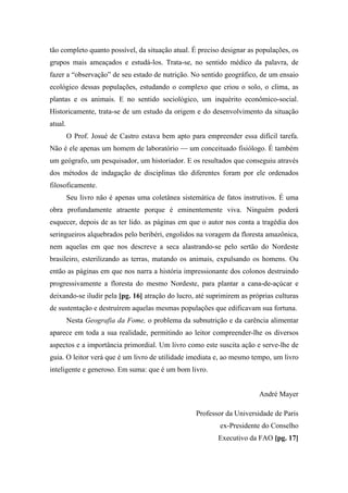 tão completo quanto possível, da situação atual. É preciso designar as populações, os
grupos mais ameaçados e estudá-los. Trata-se, no sentido médico da palavra, de
fazer a “observação” de seu estado de nutrição. No sentido geográfico, de um ensaio
ecológico dessas populações, estudando o complexo que criou o solo, o clima, as
plantas e os animais. E no sentido sociológico, um inquérito econômico-social.
Historicamente, trata-se de um estudo da origem e do desenvolvimento da situação
atual.
O Prof. Josué de Castro estava bem apto para empreender essa difícil tarefa.
Não é ele apenas um homem de laboratório — um conceituado fisiólogo. É também
um geógrafo, um pesquisador, um historiador. E os resultados que conseguiu através
dos métodos de indagação de disciplinas tão diferentes foram por ele ordenados
filosoficamente.
Seu livro não é apenas uma coletânea sistemática de fatos instrutivos. É uma
obra profundamente atraente porque é eminentemente viva. Ninguém poderá
esquecer, depois de as ter lido. as páginas em que o autor nos conta a tragédia dos
seringueiros alquebrados pelo beribéri, engolidos na voragem da floresta amazônica,
nem aquelas em que nos descreve a seca alastrando-se pelo sertão do Nordeste
brasileiro, esterilizando as terras, matando os animais, expulsando os homens. Ou
então as páginas em que nos narra a história impressionante dos colonos destruindo
progressivamente a floresta do mesmo Nordeste, para plantar a cana-de-açúcar e
deixando-se iludir pela [pg. 16] atração do lucro, até suprimirem as próprias culturas
de sustentação e destruírem aquelas mesmas populações que edificavam sua fortuna.
Nesta Geografia da Fome, o problema da subnutrição e da carência alimentar
aparece em toda a sua realidade, permitindo ao leitor compreender-lhe os diversos
aspectos e a importância primordial. Um livro como este suscita ação e serve-lhe de
guia. O leitor verá que é um livro de utilidade imediata e, ao mesmo tempo, um livro
inteligente e generoso. Em suma: que é um bom livro.
André Mayer
Professor da Universidade de Paris
ex-Presidente do Conselho
Executivo da FAO [pg. 17]
 