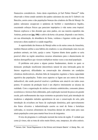 financeiros consideráveis. Antes desta experiência, já Earl Parker Hanson66
tinha
observado o ótimo estado sanitário dos padres salesianos da zona de S. Gabriel e de
Barcelos, assim como o das populações brancas dos criadores da Ilha de Marajó. Os
padres salesianos escapavam à epidemia de beribéri e mantinham-se hígidos,
executando esforços físicos que pareciam impróprios à vida numa zona tropical.
Hanson explicava o fato dizendo que estes padres, em sua maioria espanhóis das
Astúrias, praticavam [pg. 106] o cultivo da horta e do pomar, dispondo o ano inteiro,
em sua alimentação, de abundância de frutas, verduras e legumes verdes que lhes
tornavam a dieta saudável e a saúde magnífica.
A superioridade dos brancos de Marajó sobre os de outras zonas da Amazônia,
também Hanson atribui a seus hábitos de criadores e a sua alimentação mais rica em
produtos animais, em leite, queijo e carne. Vejamos diante deste quadro se seria
possível obter na região amazônica recursos alimentares para o abastecimento de
núcleos demográficos que viessem multiplicar muitas vezes a sua atual população.
O problema está preso a alguns pontos fundamentais, dentre os quais se
destacam: produção insuficiente (decorrência natural de uma intrincada gama de
fatores negativos), dificuldades na conservação dos alimentos em condições
climáticas desfavoráveis, absoluta falta de transportes regulares e baixa capacidade
aquisitiva das populações. Todos esses aspectos se ligam uns aos outros de forma
indissolúvel, não sendo possível resolver o problema sem atacá-lo em todos esses
pontos. O aumento da produção local é um objetivo inteiramente ao alcance da
realidade. Com a organização de núcleos coloniais estabelecidos, consoante planos
econômicos e técnicos bem elaborados, pela exploração racional da pesca em grande
escala, pelo melhoramento das raças existentes na pecuária local, pela introdução de
modernos e adaptados métodos agronômicos de uso e conservação do solo, pela
introdução da avicultura em bases de exploração doméstica, pelo aproveitamento
dos frutos silvestres e industrialização caseira ou rural de frutas e hortaliças
cultivadas, os recursos alimentares da Amazônia dariam de sobra tanto para suas
atuais populações como para manter boas levas de imigrantes.
O eixo do programa é a utilização racional das terras da região. É verdade que
como já vimos, não se trata de solos muito férteis, mas, tampouco, de solos estéreis.
66
Hanson, Earl. “Social Regressions in the Orinoco and Amazon Basins”. in Georg. Rev., vol.
 