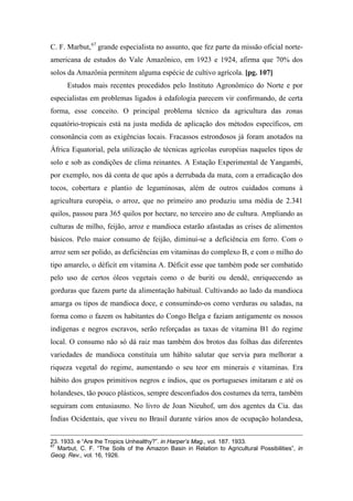 C. F. Marbut,67
grande especialista no assunto, que fez parte da missão oficial norte-
americana de estudos do Vale Amazônico, em 1923 e 1924, afirma que 70% dos
solos da Amazônia permitem alguma espécie de cultivo agrícola. [pg. 107]
Estudos mais recentes procedidos pelo Instituto Agronômico do Norte e por
especialistas em problemas ligados à edafologia parecem vir confirmando, de certa
forma, esse conceito. O principal problema técnico da agricultura das zonas
equatório-tropicais está na justa medida de aplicação dos métodos específicos, em
consonância com as exigências locais. Fracassos estrondosos já foram anotados na
África Equatorial, pela utilização de técnicas agrícolas européias naqueles tipos de
solo e sob as condições de clima reinantes. A Estação Experimental de Yangambi,
por exemplo, nos dá conta de que após a derrubada da mata, com a erradicação dos
tocos, cobertura e plantio de leguminosas, além de outros cuidados comuns à
agricultura européia, o arroz, que no primeiro ano produziu uma média de 2.341
quilos, passou para 365 quilos por hectare, no terceiro ano de cultura. Ampliando as
culturas de milho, feijão, arroz e mandioca estarão afastadas as crises de alimentos
básicos. Pelo maior consumo de feijão, diminui-se a deficiência em ferro. Com o
arroz sem ser polido, as deficiências em vitaminas do complexo B, e com o milho do
tipo amarelo, o déficit em vitamina A. Déficit esse que também pode ser combatido
pelo uso de certos óleos vegetais como o de buriti ou dendê, enriquecendo as
gorduras que fazem parte da alimentação habitual. Cultivando ao lado da mandioca
amarga os tipos de mandioca doce, e consumindo-os como verduras ou saladas, na
forma como o fazem os habitantes do Congo Belga e faziam antigamente os nossos
indígenas e negros escravos, serão reforçadas as taxas de vitamina B1 do regime
local. O consumo não só dá raiz mas também dos brotos das folhas das diferentes
variedades de mandioca constituía um hábito salutar que servia para melhorar a
riqueza vegetal do regime, aumentando o seu teor em minerais e vitaminas. Era
hábito dos grupos primitivos negros e índios, que os portugueses imitaram e até os
holandeses, tão pouco plásticos, sempre desconfiados dos costumes da terra, também
seguiram com entusiasmo. No livro de Joan Nieuhof, um dos agentes da Cia. das
Índias Ocidentais, que viveu no Brasil durante vários anos de ocupação holandesa,
23. 1933. e “Are lhe Tropics Unhealthy?”. in Harper’s Mag., vol. 187. 1933.
67
Marbut, C. F. “The Soils of the Amazon Basin in Relation to Agricultural Possibilities”, in
Geog. Rev., vol. 16, 1926.
 