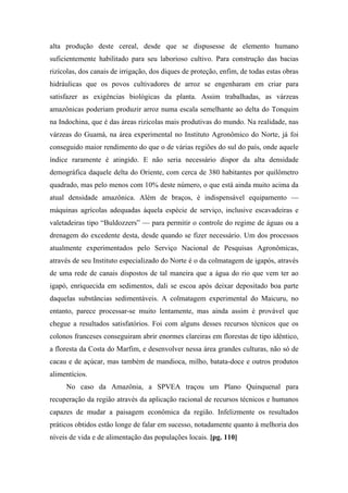 alta produção deste cereal, desde que se dispusesse de elemento humano
suficientemente habilitado para seu laborioso cultivo. Para construção das bacias
rizícolas, dos canais de irrigação, dos diques de proteção, enfim, de todas estas obras
hidráulicas que os povos cultivadores de arroz se engenharam em criar para
satisfazer as exigências biológicas da planta. Assim trabalhadas, as várzeas
amazônicas poderiam produzir arroz numa escala semelhante ao delta do Tonquim
na Indochina, que é das áreas rizícolas mais produtivas do mundo. Na realidade, nas
várzeas do Guamá, na área experimental no Instituto Agronômico do Norte, já foi
conseguido maior rendimento do que o de várias regiões do sul do país, onde aquele
índice raramente é atingido. E não seria necessário dispor da alta densidade
demográfica daquele delta do Oriente, com cerca de 380 habitantes por quilômetro
quadrado, mas pelo menos com 10% deste número, o que está ainda muito acima da
atual densidade amazônica. Além de braços, é indispensável equipamento —
máquinas agrícolas adequadas àquela espécie de serviço, inclusive escavadeiras e
valetadeiras tipo “Buldozzers” — para permitir o controle do regime de águas ou a
drenagem do excedente desta, desde quando se fizer necessário. Um dos processos
atualmente experimentados pelo Serviço Nacional de Pesquisas Agronômicas,
através de seu Instituto especializado do Norte é o da colmatagem de igapós, através
de uma rede de canais dispostos de tal maneira que a água do rio que vem ter ao
igapó, enriquecida em sedimentos, dali se escoa após deixar depositado boa parte
daquelas substâncias sedimentáveis. A colmatagem experimental do Maicuru, no
entanto, parece processar-se muito lentamente, mas ainda assim é provável que
chegue a resultados satisfatórios. Foi com alguns desses recursos técnicos que os
colonos franceses conseguiram abrir enormes clareiras em florestas de tipo idêntico,
a floresta da Costa do Marfim, e desenvolver nessa área grandes culturas, não só de
cacau e de açúcar, mas também de mandioca, milho, batata-doce e outros produtos
alimentícios.
No caso da Amazônia, a SPVEA traçou um Plano Quinquenal para
recuperação da região através da aplicação racional de recursos técnicos e humanos
capazes de mudar a paisagem econômica da região. Infelizmente os resultados
práticos obtidos estão longe de falar em sucesso, notadamente quanto à melhoria dos
níveis de vida e de alimentação das populações locais. [pg. 110]
 