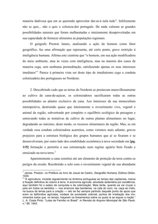 maneira dadivosa que em se querendo aproveitar dar-se-á nela tudo”. Infelizmente
não se quis... não o quis o coloniza-dor português. De nada valeram as grandes
possibilidades naturais que foram malbaratadas e inteiramente desaproveitadas em
sua capacidade de fornecer alimentos às populações regionais.
O geógrafo Preston James, analisando a ação do homem como fator
geográfico, faz uma afirmação que representa, até certo ponto, grave restrição à
inteligência humana. Afirma este cientista que “o homem, em sua ação modificadora
do meio ambiente, atua às vezes com inteligência, mas na maioria dos casos de
maneira cega, sem nenhuma premeditação, satisfazendo apenas os seus interesses
imediatos”1
Parece à primeira vista ser deste tipo de imediatismo cego a conduta
colonizadora dos portugueses no Nordeste.
2. Descobrindo cedo que as terras do Nordeste se prestavam maravilhosamente
ao cultivo da cana-de-açúcar, os colonizadores sacrificaram todas as outras
possibilidades ao plantio exclusivo da cana. Aos interesses da sua monocultura
intempestiva, destruindo quase que inteiramente o revestimento vivo, vegetal e
animal da região, subvertendo por completo o equilíbrio ecológico da paisagem e
entravando todas as tentativas de cultivo de outras plantas alimentares no lugar,
degradando ao máximo, deste modo, os recursos alimentares da região. Mas, se em
verdade essa conduta colonizadora acarretou, como veremos mais adiante, graves
prejuízos para a estrutura biológica dos grupos humanos que aí se fixaram e se
desenvolveram, por outro lado deu estabilidade econômica à nova sociedade em [pg.
115] formação e permitiu a sua estruturação num regime agrário bem fixado e
enraizado na nova terra.2
Aparentemente a cana constitui até um elemento de proteção da terra contra os
perigos da erosão. Recobrindo o solo com o revestimento vegetal de sua abundante
1
James. Preston. no Prefácio ao livro de Josué de Castro, Geografia Humana, Editora Globo.
1939.
2
“A agricultura, iniciada regularmente na América portuguesa ao tempo das capitanias, marca
a fixação definitiva do colono à terra. A economia agrícola. atividade sedentária por excelência,
aqui também foi o esteio da conquista e da colonização. Mais tarde, quando se vai cruzar o
país em todos os sentidos — nos arrancos das bandeiras, na cata do ouro, na. caça ao índio,
na busca de terras para a criação — isto se faz sempre partindo daquele ponto de apoio que
eram os latifúndios agrícolas, núcleos da sociedade colonial, pontos de irradiação dos mo-
vimentos todos que. no tempo, traçaram os lineamentos sobre os quais ia se erguer a nação.”
L. A. Costa Pinto. “Lutas de Família no Brasil”. in Revista do Arquivo Municipal de São Paulo.
n.° 88. 1943.
 