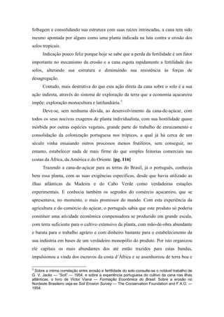 folhagem e consolidando sua estrutura com suas raízes intrincadas, a cana tem sido
mesmo apontada por alguns como uma planta indicada na luta contra a erosão dos
solos tropicais.
Indicação pouco feliz porque hoje se sabe que a perda da fertilidade é um fator
importante no mecanismo da erosão e a cana esgota rapidamente a fertilidade dos
solos, alterando sua estrutura e diminuindo sua resistência às forças de
desagregação.
Contudo, mais destrutiva do que esta ação direta da cana sobre o solo é a sua
ação indireta, através do sistema de exploração da terra que a economia açucareira
impõe: exploração monocultora e latifundiária.3
Deve-se, sem nenhuma dúvida, ao desenvolvimento da cana-de-açúcar, com
todos os seus nocivos exageros de planta individualista, com sua hostilidade quase
mórbida por outras espécies vegetais, grande parte do trabalho de enraizamento e
consolidação da colonização portuguesa nos trópicos, a qual já há cerca de um
século vinha ensaiando outros processos menos frutíferos, sem conseguir, no
entanto, estabelecer nada de mais firme do que simples feitorias comerciais nas
costas da África, da América e do Oriente. [pg. 116]
Trazendo a cana-de-açúcar para as terras do Brasil, já o português, conhecia
bem essa planta, com as suas exigências específicas, desde que havia utilizado as
ilhas atlânticas da Madeira e do Cabo Verde como verdadeiras estações
experimentais. E conhecia também os segredos do comércio açucareiro, que se
apresentava, no momento, o mais promissor do mundo. Com esta experiência da
agricultura e do comércio do açúcar, o português sabia que este produto só poderia
constituir uma atividade econômica compensadora se produzido em grande escala,
com terra suficiente para o cultivo extensivo da planta, com mão-de-obra abundante
e barata para o trabalho agrário e com dinheiro bastante para o estabelecimento da
sua indústria em bases de um verdadeiro monopólio do produto. Por isto organizou
ele capitais os mais abundantes dos até então trazidos para estas bandas,
impulsionou a vinda dos escravos da costa d’África e se assenhoreou de terra boa e
3
Sobre a intima correlação entre erosão e fertilidade do solo consulte-se o notável trabalho de
G. V. Jacks — “Soil” — 1954, e sobre a experiência portuguesa do cultivo da cana nas ilhas
atlânticas, o livro de Victor Viana — Formação Econômica do Brasil. Sobre a erosão no
Nordeste Brasileiro veja-se Soil Erosion Survey — The Conservation Foundation and F.A.O. —
1954.
 