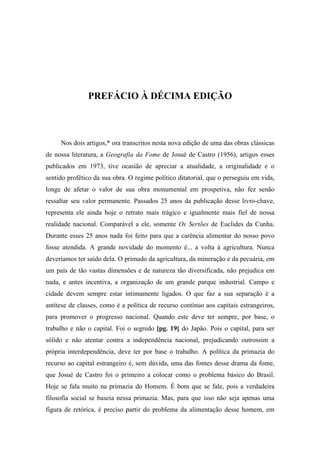 PREFÁCIO À DÉCIMA EDIÇÃO
Nos dois artigos,* ora transcritos nesta nova edição de uma das obras clássicas
de nossa literatura, a Geografia da Fome de Josué de Castro (1956), artigos esses
publicados em 1973, tive ocasião de apreciar a atualidade, a originalidade e o
sentido profético da sua obra. O regime político ditatorial, que o perseguiu em vida,
longe de afetar o valor de sua obra monumental em prospetiva, não fez senão
ressaltar seu valor permanente. Passados 25 anos da publicação desse livro-chave,
representa ele ainda hoje o retrato mais trágico e igualmente mais fiel de nossa
realidade nacional. Comparável a ele, somente Os Sertões de Euclides da Cunha.
Durante esses 25 anos nada foi feito para que a carência alimentar do nosso povo
fosse atendida. A grande novidade do momento é... a volta à agricultura. Nunca
deveríamos ter saído dela. O primado da agricultura, da mineração e da pecuária, em
um país de tão vastas dimensões e de natureza tão diversificada, não prejudica em
nada, e antes incentiva, a organização de um grande parque industrial. Campo e
cidade devem sempre estar intimamente ligados. O que faz a sua separação é a
antítese de classes, como é a política de recurso contínuo aos capitais estrangeiros,
para promover o progresso nacional. Quando este deve ter sempre, por base, o
trabalho e não o capital. Foi o segredo [pg. 19] do Japão. Pois o capital, para ser
sólido e não atentar contra a independência nacional, prejudicando outrossim a
própria interdependência, deve ter por base o trabalho. A política da primazia do
recurso ao capital estrangeiro é, sem dúvida, uma das fontes desse drama da fome,
que Josué de Castro foi o primeiro a colocar como o problema básico do Brasil.
Hoje se fala muito na primazia do Homem. É bom que se fale, pois a verdadeira
filosofia social se baseia nessa primazia. Mas, para que isso não seja apenas uma
figura de retórica, é preciso partir do problema da alimentação desse homem, em
 