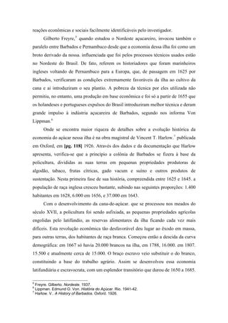 reações econômicas e sociais facilmente identificáveis pelo investigador.
Gilberto Freyre,5
quando estudou o Nordeste açucareiro, invocou também o
paralelo entre Barbados e Pernambuco desde que a economia dessa ilha foi como um
broto derivado da nossa. influenciada que foi pelos processos técnicos usados estão
no Nordeste do Brasil. De fato, referem os historiadores que foram marinheiros
ingleses voltando de Pernambuco para a Europa, que, de passagem em 1625 por
Barbados, verificaram as condições extremamente favoráveis da ilha ao cultivo da
cana e ai introduziram o seu plantio. A pobreza da técnica por eles utilizada não
permitiu, no entanto, uma produção em base econômica e foi só a partir de 1655 que
os holandeses e portugueses expulsos do Brasil introduziram melhor técnica e deram
grande impulso à indústria açucareira de Barbados, segundo nos informa Von
Lippman.6
Onde se encontra maior riqueza de detalhes sobre a evolução histórica da
economia do açúcar nessa ilha é na obra magistral de Vincent T. Harlow.7
publicada
em Oxford, em [pg. 118] 1926. Através dos dados e da documentação que Harlow
apresenta, verifica-se que a princípio a colônia de Barbados se fizera à base da
policultura, divididas as suas terras em pequenas propriedades produtoras de
algodão, tabaco, frutas cítricas, gado vacum e suíno e outros produtos de
sustentação. Nesta primeira fase de sua história, compreendida entre 1625 e 1645. a
população de raça inglesa cresceu bastante, subindo nas seguintes proporções: 1.400
habitantes em 1628, 6.000 em 1656, e 37.000 em 1643.
Com o desenvolvimento da cana-de-açúcar. que se processou nos meados do
século XVII, a policultura foi sendo asfixiada, as pequenas propriedades agrícolas
engolidas pelo latifúndio, as reservas alimentares da ilha ficando cada vez mais
difíceis. Esta revolução econômica tão desfavorável deu lugar ao êxodo em massa,
para outras terras, dos habitantes de raça branca. Começou então a descida da curva
demográfica: em 1667 só havia 20.000 brancos na ilha, em 1788, 16.000. em 1807.
15.500 e atualmente cerca de 15.000. O braço escravo veio substituir o do branco,
constituindo a base do trabalho agrário. Assim se desenvolveu essa economia
latifundiária e escravocrata, com um esplendor transitório que durou de 1650 a 1685.
5
Freyre. Gilberto. Nordeste. 1937.
6
Lippman. Edmund O. Von. História do Açúcar. Rio. 1941-42.
7
Harlow. V.. A History of Barbados. Oxford. 1926.
 