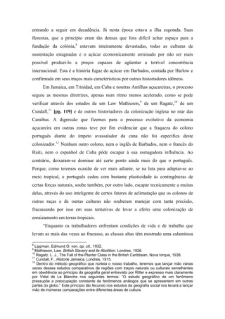 entrando a seguir em decadência. Já nesta época estava a ilha esgotada. Suas
florestas, que a princípio eram tão densas que fora difícil achar espaço para a
fundação da colônia,8
estavam inteiramente devastadas, todas as culturas de
sustentação estagnadas e o açúcar economicamente arruinado por não ser mais
possível produzi-lo a preços capazes de agüentar a terrível concorrência
internacional. Esta é a história fugaz do açúcar em Barbados, contada por Harlow e
confirmada em seus traços mais característicos por outros historiadores idôneos.
Em Jamaica, em Trinidad, em Cuba e noutras Antilhas açucareiras, o processo
seguiu as mesmas diretrizes, apenas num ritmo menos acelerado, como se pode
verificar através dos estudos de um Law Mathieson,9
de um Ragatz,10
de um
Cundall,11
[pg. 119] e de outros historiadores da colonização inglesa no mar das
Caraíbas. A digressão que fizemos para o processo evolutivo da economia
açucareira em outras zonas teve por fim evidenciar que a fraqueza do colono
português diante do ímpeto avassalador da cana não foi específica deste
colonizador.12
Nenhum outro colono, nem o inglês de Barbados, nem o francês do
Haiti, nem o espanhol de Cuba pôde escapar à sua esmagadora influência. Ao
contrário, deixaram-se dominar até certo ponto ainda mais do que o português.
Porque, como teremos ocasião de ver mais adiante, se na luta para adaptar-se ao
meio tropical, o português cedeu com bastante plasticidade às contingências de
certas forças naturais, soube também, por outro lado, escapar tecnicamente a muitas
delas, através do uso inteligente de certos fatores de aclimatação que os colonos de
outras raças e de outras culturas não souberam manejar com tanta precisão,
fracassando por isso em suas tentativas de levar a efeito uma colonização de
enraizamento em terras tropicais.
“Enquanto os trabalhadores enfrentam condições de vida e de trabalho que
levam as mais das vezes ao fracasso, as classes altas têm mostrado uma calamitosa
8
Lippman. Edmund O. von. op. cit., 1932.
9
Mathieson, Law. British Slavery and its Abolition. Londres, 1926.
10
Ragatz. L. J., The Fall of the Planter Class in the British Caribbean, Nova Iorque, 1938.
11
Cundall, F., Historie Jamaica, Londres, 1915.
12
Dentro do método geográfico que norteia o nosso trabalho, teremos que lançar mão várias
vezes desses estudos comparativos de regiões com traços naturais ou culturais semelhantes
em obediência ao princípio da geografia geral entrevisto por Ritter e expresso mais claramente
por Vidal de La Blanche nos seguintes termos: “O estudo geográfico de um fenômeno
pressupõe a preocupação constante de fenômenos análogos que se apresentem em outras
partes do globo.” Este princípio tão fecundo nos estudos de geografia social nos levará a lançar
mão de inúmeras comparações entre diferentes áreas de cultura.
 