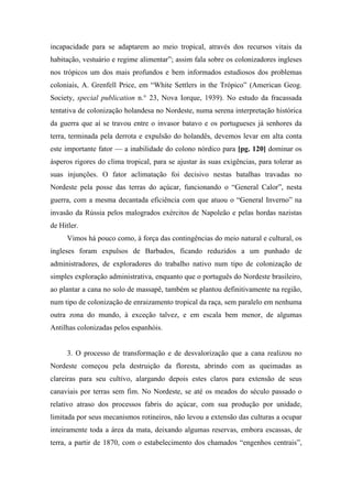 incapacidade para se adaptarem ao meio tropical, através dos recursos vitais da
habitação, vestuário e regime alimentar”; assim fala sobre os colonizadores ingleses
nos trópicos um dos mais profundos e bem informados estudiosos dos problemas
coloniais, A. Grenfell Price, em “White Settlers in the Trópico” (American Geog.
Society, special publication n.° 23, Nova Iorque, 1939). No estudo da fracassada
tentativa de colonização holandesa no Nordeste, numa serena interpretação histórica
da guerra que aí se travou entre o invasor batavo e os portugueses já senhores da
terra, terminada pela derrota e expulsão do holandês, devemos levar em alta conta
este importante fator — a inabilidade do colono nórdico para [pg. 120] dominar os
ásperos rigores do clima tropical, para se ajustar às suas exigências, para tolerar as
suas injunções. O fator aclimatação foi decisivo nestas batalhas travadas no
Nordeste pela posse das terras do açúcar, funcionando o “General Calor”, nesta
guerra, com a mesma decantada eficiência com que atuou o “General Inverno” na
invasão da Rússia pelos malogrados exércitos de Napoleão e pelas hordas nazistas
de Hitler.
Vimos há pouco como, à força das contingências do meio natural e cultural, os
ingleses foram expulsos de Barbados, ficando reduzidos a um punhado de
administradores, de exploradores do trabalho nativo num tipo de colonização de
simples exploração administrativa, enquanto que o português do Nordeste brasileiro,
ao plantar a cana no solo de massapê, também se plantou definitivamente na região,
num tipo de colonização de enraizamento tropical da raça, sem paralelo em nenhuma
outra zona do mundo, à exceção talvez, e em escala bem menor, de algumas
Antilhas colonizadas pelos espanhóis.
3. O processo de transformação e de desvalorização que a cana realizou no
Nordeste começou pela destruição da floresta, abrindo com as queimadas as
clareiras para seu cultivo, alargando depois estes claros para extensão de seus
canaviais por terras sem fim. No Nordeste, se até os meados do século passado o
relativo atraso dos processos fabris do açúcar, com sua produção por unidade,
limitada por seus mecanismos rotineiros, não levou a extensão das culturas a ocupar
inteiramente toda a área da mata, deixando algumas reservas, embora escassas, de
terra, a partir de 1870, com o estabelecimento dos chamados “engenhos centrais”,
 