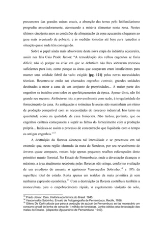 precursores das grandes usinas atuais, a absorção das terras pelo latifundiarismo
progrediu assustadoramente, acentuando a miséria alimentar nesta zona. Nestes
últimos cinqüenta anos as condições de alimentação da zona açucareira chegaram ao
grau mais acentuado de pobreza, e as medidas tomadas até hoje para remediar a
situação quase nada têm conseguido.
Sobre o papel ainda mais absorvente desta nova etapa da indústria açucareira,
assim nos fala Caio Prado Júnior: “A remodelação dos velhos engenhos se fazia
difícil, não só porque na crise em que se debatiam não lhes sobravam recursos
suficientes para isto, como porque as áreas que ocupavam eram insuficientes para
manter uma unidade fabril do vulto exigido [pg. 121] pelas novas necessidades
técnicas. Recorreu-se então aos chamados engenhos centrais, grandes unidades
destinadas a moer a cana de um conjunto de propriedades... A maior parte dos
engenhos se instalou com todos os aperfeiçoamentos da época. Apesar disto, não foi
grande seu sucesso. Atribuiu-se isto, e provavelmente com razão, à irregularidade do
fornecimento da cana. As antiquadas e rotineiras lavouras não mantinham um ritmo
de produção compatível com as necessidades do processo industrial. Isto tanto na
quantidade como na qualidade da cana fornecida. Não tardou, portanto, que os
engenhos centrais começassem a suprir as falhas do fornecimento com a produção
própria... Iniciava-se assim o processo de concentração que liquidaria com o tempo
os antigos engenhos.”13
A destruição da floresta alcançou tal intensidade e se processou em tal
extensão que, nesta região chamada da mata do Nordeste, por seu revestimento de
árvores quase compacto, restam hoje apenas pequenos retalhos esfarrapados deste
primitivo manto florestal. No Estado de Pernambuco, onde a devastação alcançou o
máximo, a área atualmente recoberta pelas florestas não atinge, conforme avaliação
de um estudioso do assunto, o agrônomo Vasconcelos Sobrinho,14
a 10% da
superfície total do estado. Resta apenas um resíduo da mata primitiva já sem
nenhuma expressão econômica.15
Com a destruição da floresta contribuiu também a
monocultura para o empobrecimento rápido, o esgotamento violento do solo,
13
Prado Júnior, Caio, História econômica do Brasil. 1945.
14
Vasconcelos Sobrinho, Ensaio de Fotogeografia de Pernambuco, Recife, 1936.
15
Gileno De Carli calcula que para a produção de açúcar de Pernambuco se faz necessário um
consumo anual de lenha de cerca de 1 milhão de toneladas. Lenha obtida pela devastação das
matas do Estado.. (Aspectos Açucareiros de Pernambuco, 1940).
 