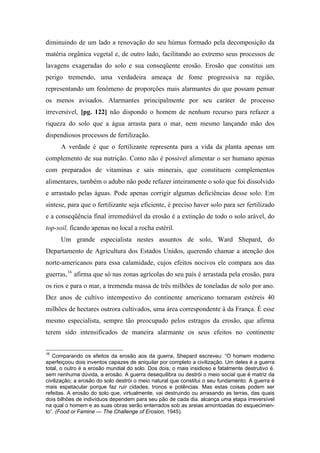 diminuindo de um lado a renovação do seu húmus formado pela decomposição da
matéria orgânica vegetal e, de outro lado, facilitando ao extremo seus processos de
lavagens exageradas do solo e sua conseqüente erosão. Erosão que constitui um
perigo tremendo, uma verdadeira ameaça de fome progressiva na região,
representando um fenômeno de proporções mais alarmantes do que possam pensar
os menos avisados. Alarmantes principalmente por seu caráter de processo
irreversível, [pg. 122] não dispondo o homem de nenhum recurso para refazer a
riqueza do solo que a água arrasta para o mar, nem mesmo lançando mão dos
dispendiosos processos de fertilização.
A verdade é que o fertilizante representa para a vida da planta apenas um
complemento de sua nutrição. Como não é possível alimentar o ser humano apenas
com preparados de vitaminas e sais minerais, que constituem complementos
alimentares, também o adubo não pode refazer inteiramente o solo que foi dissolvido
e arrastado pelas águas. Pode apenas corrigir algumas deficiências desse solo. Em
síntese, para que o fertilizante seja eficiente, é preciso haver solo para ser fertilizado
e a conseqüência final irremediável da erosão é a extinção de todo o solo arável, do
top-soil, ficando apenas no local a rocha estéril.
Um grande especialista nestes assuntos de solo, Ward Shepard, do
Departamento de Agricultura dos Estados Unidos, querendo chamar a atenção dos
norte-americanos para essa calamidade, cujos efeitos nocivos ele compara aos das
guerras,16
afirma que só nas zonas agrícolas do seu país é arrastada pela erosão, para
os rios e para o mar, a tremenda massa de três milhões de toneladas de solo por ano.
Dez anos de cultivo intempestivo do continente americano tornaram estéreis 40
milhões de hectares outrora cultivados, uma área correspondente à da França. É esse
mesmo especialista, sempre tão preocupado pelos estragos da erosão, que afirma
terem sido intensificados de maneira alarmante os seus efeitos no continente
16
Comparando os efeitos da erosão aos da guerra, Shepard escreveu: “O homem moderno
aperfeiçoou dois inventos capazes de aniquilar por completo a civilização. Um deles é a guerra
total, o outro é a erosão mundial do solo. Dos dois, o mais insidioso e fatalmente destrutivo é.
sem nenhuma dúvida, a erosão. A guerra desequilibra ou destrói o meio social que é matriz da
civilização; a erosão do solo destrói o meio natural que constitui o seu fundamento. A guerra é
mais espetacular porque faz ruir cidades, tronos e potências. Mas estas coisas podem ser
refeitas. A erosão do solo que, virtualmente, vai destruindo ou arrasando as terras, das quais
dois bilhões de indivíduos dependem para seu pão de cada dia. alcança uma etapa irreversível
na qual o homem e as suas obras serão enterrados sob as areias amontoadas do esquecimen-
to”. (Food or Famine — The Challenge of Erosion, 1945).
 