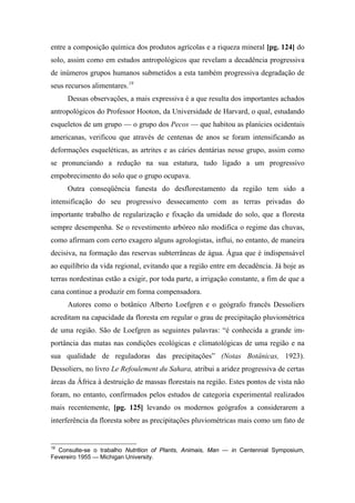 entre a composição química dos produtos agrícolas e a riqueza mineral [pg. 124] do
solo, assim como em estudos antropológicos que revelam a decadência progressiva
de inúmeros grupos humanos submetidos a esta também progressiva degradação de
seus recursos alimentares.19
Dessas observações, a mais expressiva é a que resulta dos importantes achados
antropológicos do Professor Hooton, da Universidade de Harvard, o qual, estudando
esqueletos de um grupo — o grupo dos Pecos — que habitou as planícies ocidentais
americanas, verificou que através de centenas de anos se foram intensificando as
deformações esqueléticas, as artrites e as cáries dentárias nesse grupo, assim como
se pronunciando a redução na sua estatura, tudo ligado a um progressivo
empobrecimento do solo que o grupo ocupava.
Outra conseqüência funesta do desflorestamento da região tem sido a
intensificação do seu progressivo dessecamento com as terras privadas do
importante trabalho de regularização e fixação da umidade do solo, que a floresta
sempre desempenha. Se o revestimento arbóreo não modifica o regime das chuvas,
como afirmam com certo exagero alguns agrologistas, influi, no entanto, de maneira
decisiva, na formação das reservas subterrâneas de água. Água que é indispensável
ao equilíbrio da vida regional, evitando que a região entre em decadência. Já hoje as
terras nordestinas estão a exigir, por toda parte, a irrigação constante, a fim de que a
cana continue a produzir em forma compensadora.
Autores como o botânico Alberto Loefgren e o geógrafo francês Dessoliers
acreditam na capacidade da floresta em regular o grau de precipitação pluviométrica
de uma região. São de Loefgren as seguintes palavras: “é conhecida a grande im-
portância das matas nas condições ecológicas e climatológicas de uma região e na
sua qualidade de reguladoras das precipitações” (Notas Botânicas, 1923).
Dessoliers, no livro Le Refoulement du Sahara, atribui a aridez progressiva de certas
áreas da África à destruição de massas florestais na região. Estes pontos de vista não
foram, no entanto, confirmados pelos estudos de categoria experimental realizados
mais recentemente, [pg. 125] levando os modernos geógrafos a considerarem a
interferência da floresta sobre as precipitações pluviométricas mais como um fato de
19
Consulte-se o trabalho Nutrition of Plants, Animais, Man — in Centennial Symposium,
Fevereiro 1955 — Michigan University.
 