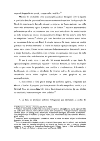 superstição popular do que de comprovação científica.20
Mas não foi só atuando sobre as condições edáficas da região, sobre a riqueza
e qualidade do solo, que o desflorestamento se constituiu em fator de degradação do
Nordeste, mas também fazendo minguar os recursos da fauna regional, cuja vida
estava tão intimamente ligada à própria vida da floresta.21
Recursos representados
pelas caças que aí se encontravam e que eram importantes fontes de abastecimento
do índio e mesmo do colono, nos seus primeiros tempos de vida na nova terra. Pero
de Magalhães Gandavo22
afirmou que “uma das coisas que sustenta e abasta muito
os moradores desta terra do Brasil é a muita caça que há nestes matos, de muitos
gêneros e de diversas maneiras”. E falava nos veados e porcos selvagens, coelhos e
antas, pacas e tatus. Estes e outros elementos da fauna nordestina foram sendo pouco
a pouco dizimados, afugentados pelas coivaras, se escondendo nas nesgas de mata
cada vez mais ralas, mais limitadas, até quase se extinguirem de vez.
O que é mais grave é que não foi apenas destruindo o que havia de
aproveitável para a alimentação regional — riquezas da fauna, da flora e do próprio
solo — que a cana foi prejudicial, mas também, e principalmente, dificultando e
hostilizando em extremo a introdução de recursos outros de subsistência, que
encontraria nessas terras tropicais condições as mais propícias ao seu
desenvolvimento.
A monocultura é uma grave doença da economia agrária, comparada por
Guerra y Sanchez à gangrena que ameaça sempre invadir o organismo inteiro, e por
Grenfell Price ao câncer, [pg. 126] com o desordenado crescimento de suas células
se estendendo impunemente por todos os lados.23
4. De fato, os primeiros colonos portugueses que aportaram às costas do
20
Déffontaines, Pierre, L’Homme et la Forêt, 1933.
21
“Não se transforma uma floresta em savana sem graves alterações na fauna regional. Não
se pode abrir estradas, nem cultivar campos sem aniquilar ou rechaçar inúmeras espécies
animais. Estas são perseguidas e destruídas, ou se retiram da região. assustadas e desorienta-
das pela presença do homem.” (Françóis Picard, Les Phenomènes So-ciaux chez les Animaux.
Paris, 1933.)
22
Gandavo, Pero de Magalhães. Tratado da Terra e Gente do Brasil, edição da Academia
Brasileira de Letras, Rio, 1924.
23
Sobre o desequilíbrio ecológico que o homem pode provocar, agindo sobre o meio ambiente
como se fosse um parasita patogênico, um agente de doença do solo — man as disease
organism — consultem-se duas obras fundamentais: Edward Hyams — Soil and Civilisation.
1952 e B. Frank e A. Nethoy — Water. Land und People. 1950.
 