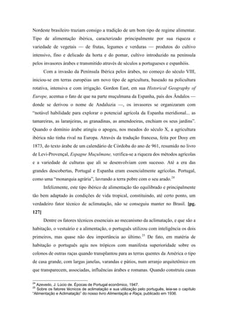 Nordeste brasileiro traziam consigo a tradição de um bom tipo de regime alimentar.
Tipo de alimentação ibérica, caracterizado principalmente por sua riqueza e
variedade de vegetais — de frutas, legumes e verduras — produtos do cultivo
intensivo, fino e delicado da horta e do pomar, cultivo introduzido na península
pelos invasores árabes e transmitido através de séculos a portugueses e espanhóis.
Com a invasão da Península Ibérica pelos árabes, no começo do século VIII,
iniciou-se em terras européias um novo tipo de agricultura, baseado na policultura
rotativa, intensiva e com irrigação. Gordon East, em sua Historical Geography of
Europe, acentua o fato de que na parte muçulmana da Espanha, país dos Ândalos —
donde se derivou o nome de Andaluzia —, os invasores se organizaram com
“notável habilidade para explorar o potencial agrícola da Espanha meridional... as
tamareiras, as laranjeiras, as granadinas, as amendoeiras, enchiam os seus jardins”.
Quando o domínio árabe atingiu o apogeu, nos meados do século X, a agricultura
ibérica não tinha rival na Europa. Através da tradução francesa, feita por Dosy em
1873, do texto árabe de um calendário de Córdoba do ano de 961, resumido no livro
de Levi-Provençal, Espagne Muçulmane, verifica-se a riqueza dos métodos agrícolas
e a variedade de culturas que ali se desenvolviam com sucesso. Até a era das
grandes descobertas, Portugal e Espanha eram essencialmente agrícolas. Portugal,
como uma “monarquia agrária”, lavrando a terra pobre com o seu arado.24
Infelizmente, este tipo ibérico de alimentação tão equilibrado e principalmente
tão bem adaptado às condições de vida tropical, constituindo, até certo ponto, um
verdadeiro fator técnico de aclimatação, não se conseguiu manter no Brasil. [pg.
127]
Dentre os fatores técnicos essenciais ao mecanismo da aclimatação, e que são a
habitação, o vestuário e a alimentação, o português utilizou com inteligência os dois
primeiros, mas quase não deu importância ao último.25
De fato, em matéria de
habitação o português agiu nos trópicos com manifesta superioridade sobre os
colonos de outras raças quando transplantou para as terras quentes da América o tipo
de casa grande, com largas janelas, varandas e pátios, num arranjo arquitetônico em
que transparecem, associadas, influências árabes e romanas. Quando construiu casas
24
Azevedo, J. Lúcio de. Épocas de Portugal econômico, 1947.
25
Sobre os fatores técnicos de aclimatação e sua utilização pelo português, leia-se o capítulo
“Alimentação e Aclimatação” do nosso livro Alimentação e Raça, publicado em 1936.
 