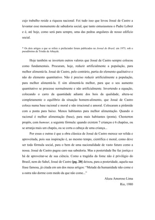 cujo trabalho reside a riqueza nacional. Foi tudo isso que levou Josué de Castro a
levantar esse monumento de sabedoria social, que tanto entusiasmou o Padre Lebret
e é, até hoje, como será para sempre, uma das pedras angulares de nosso edifício
social.
* Os dois artigos a que se refere o prefaciador foram publicados no Jornal do Brasil, em 1973, sob o
pseudônimo de Tristão de Athayde.
Hoje também se invertem outros valores que Josué de Castro sempre colocou
como fundamentais. Procuram, hoje, reduzir artificialmente a população, para
melhor alimentá-la. Josué de Castro, pelo contrário, partia do elemento qualitativo e
não do elemento quantitativo. Não é preciso reduzir artificialmente a população,
para melhor alimentá-la. E sim alimentá-la melhor, para que o seu aumento
quantitativo se processe normalmente e não artificialmente. Invertendo a equação,
colocando o carro da quantidade adiante dos bois da qualidade, altera-se
completamente o equilíbrio da situação homem-alimento, que Josué de Castro
coloca numa base racional e moral e não irracional e amoral. Colocaram a pirâmide
com a ponta para baixo. Menos habitantes para melhor alimentação. Quando o
racional é melhor alimentação (base), para mais habitantes (ponta). Chesterton
propôs, com humour, a seguinte fórmula: quando existem 7 crianças e 6 chapéus, ou
se arranja mais um chapéu, ou se corta a cabeça de uma criança...
Por essas e outras é que a obra clássica de Josué de Castro merece ser relida e
aproveitada, pois sua inspiração é, ao mesmo tempo, científica e moral, como deve
ser toda fórmula social, para o bem de uma nacionalidade de vasto futuro como a
nossa. Josué de Castro pagou caro sua sabedoria. Mas a posteridade lhe faz justiça e
há de aproveitar-se de sua ciência. Como a tragédia da fome não é privilégio do
Brasil, nem do Sahel, Josué de Castro [pg. 20] deixou, para a posteridade, aquela sua
frase famosa, já citada em um dos meus artigos: “Metade da humanidade não come e
a outra não dorme com medo da que não come...”
Alceu Amoroso Lima
Rio, 1980
 