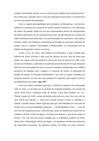 vendem muita farinha de pau, uns aos outros de que também tiram muito proveito.”
Isto mostra que, enquanto durou o ciclo de exploração de pau-brasil, se desenvolveu
na terra uma cultura de sustentação.
Entre os papéis desempenhados pelo português da Renascença e de decisiva
influência na mudança de costumes do mundo moderno, destaca-se o de reformador
da estética do paladar. Papel que este povo desempenhou através da transplantação
de plantas alimentares de um continente para outro, da aproximação de cozinhas até
então inteiramente desconhecidas e da universalização das especiarias e dos sabores
orientais. Sobre esta influência reformadora de Portugal no panorama alimentar do
mundo, leia-se o capítulo “Genialidade e Mediocridade”, do interessante livro de
Fidelino de Figueiredo, Últimas Aventuras.
Assim se fez, de início, uma tentativa de policultura, a qual, ajudada pela
colheita das frutas silvestres e pela caça dos animais da terra, dava de sobra para
manter um regime sadio dos primeiros colonos da Terra de Santa Cruz. Mas como
ocorreu em Barbados, a policultura iniciada tão promissoramente foi logo estancada
pelo furor da monocultura da cana: as roças de mandioca abandonadas aos cuidados
primitivos do indígena, sem o amparo e o interesse do colono, as plantações de
laranja, de manga, de fruta-pão abandonadas à sua sorte ou apenas limitadas aos
pequenos pomares em torno das casas grandes dos engenhos, para regalo exclusivo
da família branca do senhor. [pg. 129]
Com este relativo abandono das roças, a farinha de mandioca foi escasseando
cada vez mais, e a tal ponto que no período da ocupação holandesa, nos meados do
século XVII, houve verdadeira fome da farinha. Conta Joan Nieuhof (op. cit.):
“Desde a guerra de 1645, o preço da farinha subiu para seis, sete, oito, nove, dez ou
onze florins por alqueire, e, como essa situação levaria à ruína os engenhos, o
Grande Conselho baixou ordens rigorosas para que cada habitante da zona rural de
acordo com as suas possibilidades, plantasse — sob penalidades severas — cerca de
mil covas de mandioca por ano. Assim foi que o preço da farinha caiu a ponto de ser
vendida no Recife à razão de quatro schelingen por alqueire, e por menos ainda no
interior.” Foi esta uma das poucas medidas que os holandeses tomaram de efeito
salutar para a alimentação coletiva da região, e na aparência contrária aos interesses
da monocultura açucareira. Na aparência apenas. No fundo, do maior interesse,
 