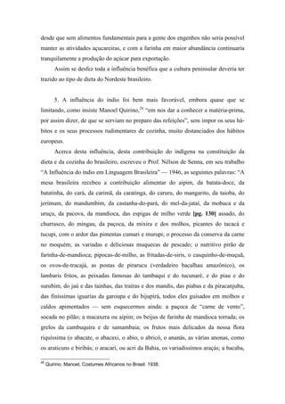 desde que sem alimentos fundamentais para a gente dos engenhos não seria possível
manter as atividades açucareiras, e com a farinha em maior abundância continuaria
tranquilamente a produção do açúcar para exportação.
Assim se desfez toda a influência benéfica que a cultura peninsular deveria ter
trazido ao tipo de dieta do Nordeste brasileiro.
5. A influência do índio foi bem mais favorável, embora quase que se
limitando, como insiste Manoel Quirino,26
“em nos dar a conhecer a matéria-prima,
por assim dizer, de que se serviam no preparo das refeições”, sem impor os seus há-
bitos e os seus processos rudimentares de cozinha, muito distanciados dos hábitos
europeus.
Acerca desta influência, desta contribuição do indígena na constituição da
dieta e da cozinha do brasileiro, escreveu o Prof. Nélson de Senna, em seu trabalho
“A Influência do índio em Linguagem Brasileira” — 1946, as seguintes palavras: “A
mesa brasileira recebeu a contribuição alimentar do aipim, da batata-doce, da
batatinha, do cará, da carimã, da caratinga, do caruru, do mangarito, da taioba, do
jerimum, do mandumbim, da castanha-do-pará, do mel-da-jataí, da mobuca e da
uruçu, da pacova, da mandioca, das espigas de milho verde [pg. 130] assado, do
churrasco, do mingau, da paçoca, da mixira e dos molhos, picantes do tacacá e
tucupi, com o ardor das pimentas cumari e murupi; o processo da conserva da carne
no moquém; as variadas e deliciosas muquecas de pescado; o nutritivo pirão de
farinha-de-mandioca; pipocas-de-milho, as fritadas-de-siris, o casquinho-de-muçuã,
os ovos-de-tracajá, as postas de pirarucu (verdadeiro bacalhau amazônico), os
lambaris fritos, as peixadas famosas do tambaqui e do tucunaré, e do piau e do
surubim, do jaú e das tainhas, das traíras e dos mandis, das piabas e da piracanjuba,
das finíssimas iguarias da garoupa e do bijupirá, todos eles guisados em molhos e
caldos apimentados — sem esquecermos ainda: a paçoca de “carne de vento”,
socada no pilão; a macaxera ou aipim; os beijus de farinha de mandioca torrada; os
grelos da cambuquira e de samambaia; os frutos mais delicados da nossa flora
riquíssima (o abacate, o abacaxi, o abio, o abricó, o ananás, as várias anonas, como
os araticuns e biribás; o aracari, ou acri da Bahia, os variadíssimos araçás; a bacaba,
26
Quirino. Manoel, Costumes Africanos no Brasil. 1938.
 