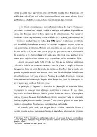 tempo elogiada pelos epicuristas, mas ferozmente atacada pelos higienistas sem
sólidas bases científicas, será melhor compreendida um pouco mais adiante, depois
que tenhamos estudado as características bioquímicas da dieta regional.
7. No Brasil, a resistência dos índios abstencionistas e dos negros rebeldes dos
quilombos, e mesmo dos colonos brancos e mestiços mais pobres desprovidos de
terras, não deu para vencer a força opressiva do latifundiarismo. Para vencer as
proibições contra a agricultura de outras utilidades e a criação de quaisquer espécies
— proibições estabelecidas em cartas- [pg. 135] régias33
e reforçadas ao máximo
pela autoridade ilimitada dos senhores de engenho, onipotentes em seu regime de
vida escravocrata e patriarcal. Homens com um ciúme de suas terras maior do que
de suas mulheres e horrorizados com o perigo de que estas terras se rebaixassem
devassamento a produzir qualquer outra coisa que não fosse cana. Qualquer coisa
menos nobre, seja de cultura índia ou negra — mandioca, milho, amendoim, feijão.
Assim subjugados pela forte pressão dos fatores de natureza econômica
cederam às influências tanto naturais como culturais, e todo o complexo alimentar
da região se fixou em torno da farinha de mandioca, de cultivo fácil e barato, sem
grandes exigências nem de solo nem de clima, nem de mão-de-obra. Complexo de
alimentação muito pobre que arrastou o Nordeste à condição de uma das zonas de
mais acentuada subalimentação do país. Mais do que isto, zona de fome quase tão
grave quanto a da região do Extremo-Norte.
A princípio, e enquanto a densidade de população se mantinha baixa,
procuravam os senhores mais abastados compensar a escassez de suas dietas
importando víveres de Portugal. Mas as grandes distâncias a vencer, os transportes
lentos e precários da época dificultando em extremo sua conservação e a infestação
dos barcos pela peste devastadora dos ratos,34
tornavam os gêneros de baixo valor
nutritivo, chegando ao Brasil a maior parte já mofada ou bichada.
O domínio pelos ratos, dos antigos barcos veleiros, constituiu durante o
período colonial um dos mais graves fatores de degradação alimentar das colônias,
33
No século XVII foi baixada uma carta-régia proibindo sob ameaça de duras penalidades a
criação de gado a menos de 60 quilômetros da costa (Roberto Simonsen, História econômica
do Brasil. 1937).
34
R. Goffin, Le Roman des Rats, Paris, 1937.
 