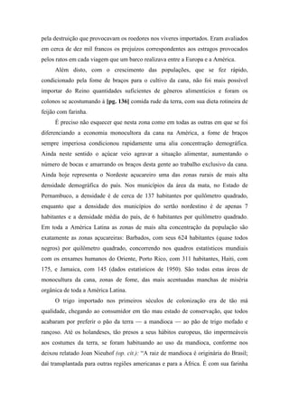 pela destruição que provocavam os roedores nos víveres importados. Eram avaliados
em cerca de dez mil francos os prejuízos correspondentes aos estragos provocados
pelos ratos em cada viagem que um barco realizava entre a Europa e a América.
Além disto, com o crescimento das populações, que se fez rápido,
condicionado pela fome de braços para o cultivo da cana, não foi mais possível
importar do Reino quantidades suficientes de gêneros alimentícios e foram os
colonos se acostumando à [pg. 136] comida rude da terra, com sua dieta rotineira de
feijão com farinha.
É preciso não esquecer que nesta zona como em todas as outras em que se foi
diferenciando a economia monocultora da cana na América, a fome de braços
sempre imperiosa condicionou rapidamente uma alia concentração demográfica.
Ainda neste sentido o açúcar veio agravar a situação alimentar, aumentando o
número de bocas e amarrando os braços desta gente ao trabalho exclusivo da cana.
Ainda hoje representa o Nordeste açucareiro uma das zonas rurais de mais alta
densidade demográfica do país. Nos municípios da área da mata, no Estado de
Pernambuco, a densidade é de cerca de 137 habitantes por quilômetro quadrado,
enquanto que a densidade dos municípios do sertão nordestino é de apenas 7
habitantes e a densidade média do país, de 6 habitantes por quilômetro quadrado.
Em toda a América Latina as zonas de mais alta concentração da população são
exatamente as zonas açucareiras: Barbados, com seus 624 habitantes (quase todos
negros) por quilômetro quadrado, concorrendo nos quadros estatísticos mundiais
com os enxames humanos do Oriente, Porto Rico, com 311 habitantes, Haiti, com
175, e Jamaica, com 145 (dados estatísticos de 1950). São todas estas áreas de
monocultura da cana, zonas de fome, das mais acentuadas manchas de miséria
orgânica de toda a América Latina.
O trigo importado nos primeiros séculos de colonização era de tão má
qualidade, chegando ao consumidor em tão mau estado de conservação, que todos
acabaram por preferir o pão da terra — a mandioca — ao pão de trigo mofado e
rançoso. Até os holandeses, tão presos a seus hábitos europeus, tão impermeáveis
aos costumes da terra, se foram habituando ao uso da mandioca, conforme nos
deixou relatado Joan Nieuhof (op. cit.): “A raiz de mandioca é originária do Brasil;
daí transplantada para outras regiões americanas e para a África. É com sua farinha
 