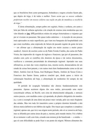 que os brasileiros bem como portugueses, holandeses e negros crioulos fazem pão,
que depois do trigo, é de todos o melhor. Tanto assim que os nossos soldados
preferiram receber em nossos celeiros sua ração em pão de mandioca a recebê-la
de trigo.”
É desta alimentação, sempre pobre em vegetais, frutas e verduras, em carne e
leite por falta de culturas agrícolas e de criação de extensa zona nordestina que nos
vêm falando os [pg. 137] periódicos relatos de antigos historiadores e viajantes que
por aí viveram ou passaram. São quase todos unânimes — à exceção de uns poucos
mais apressados ou mais superficiais, que viam nos banquetes de hospitalidade com
que eram recebidos, uma expressão de fartura do passado regular da gente da terra
— em afirmar que a alimentação da região era muito escassa e muito pouco
saudável. Através de escritos como os do Padre Fernão Cardim, das cartas do Padre
Vieira, das impressões de viagens de ingleses e franceses, que por ali passaram, dos
estudos com certo ar científico dos doutores da época e de outros documentos,
verifica-se a constante precariedade da alimentação regional. Apoiados nas suas
afirmativas, as mais das vezes empíricas mas, mesmo assim, denunciadoras de um
estado de coisas bem patente, e em outras mais bem fundamentadas como as de um
Inbert, Antônio José de Sousa, José Rodriguez Duarte, Antônio de Sousa Costa e
Francisco dos Santos Sousa, pode-se concluir que, desde quase o início da
colonização brasileira até hoje, a alimentação do nordestino foi sempre de má
qualidade.
O período de ocupação holandesa não alterou fundamentalmente este
panorama. Apenas acentuou alguns dos seus males, provocando uma maior
concentração urbana, no Recife, sem zona de abastecimento adequada, e atenuou
outros poucos, com medidas como a já apontada, do plantio obrigatório da mandio-
ca, e com o exemplo de uma dieta um pouco mais variada, pelo uso mais freqüente
das saladas. Mas isto tudo foi transitório como o próprio domínio holandês e não
deixou marca definitiva nos hábitos da região. Dos traços que compõem o complexo
regional, apenas um, que teve sua origem neste período, não só se conserva até hoje,
mas se difundiu por outras áreas do país e, mesmo, pelo mundo inteiro. Foi o hábito
de se misturar o café com leite, criando esta mistura já tão banalizada — a média —
que só com dificuldade se pode fixar o seu ponto de origem. Mistura alimentar das
 