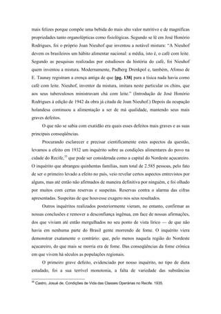 mais felizes porque compõe uma bebida do mais alto valor nutritivo e de magníficas
propriedades tanto organolépticas como fisiológicas. Segundo se lê em José Honório
Rodrigues, foi o próprio Joan Nieuhof que inventou a notável mistura: “A Nieuhof
devem os brasileiros um hábito alimentar nacional: a média, isto é, o café com leite.
Segundo as pesquisas realizadas por estudiosos da história do café, foi Nieuhof
quem inventou a mistura. Modernamente, Padberg Drenkpol e, também, Afonso de
E. Taunay registram a crença antiga de que [pg. 138] para a tísica nada havia como
café com leite. Nieuhof, inventor da mistura, imitara neste particular os chins, que
aos seus tuberculosos ministravam chá com leite.” (Introdução de José Honório
Rodrigues à edição de 1942 da obra já citada de Joan Nieuhof.) Depois da ocupação
holandesa continuou a alimentação a ser de má qualidade, mantendo seus mais
graves defeitos.
O que não se sabia com exatidão era quais esses defeitos mais graves e as suas
principais conseqüências.
Procurando esclarecer e precisar cientificamente estes aspectos da questão,
levamos a efeito em 1932 um inquérito sobre as condições alimentares do povo na
cidade do Recife,35
que pode ser considerada como a capital do Nordeste açucareiro.
O inquérito que abrangeu quinhentas famílias, num total de 2.585 pessoas, pelo fato
de ser o primeiro levado a efeito no país, veio revelar certos aspectos entrevistos por
alguns, mas até então não afirmados de maneira definitiva por ninguém, e foi olhado
por muitos com certas reservas e suspeitas. Reservas contra o alarma das cifras
apresentadas. Suspeitas de que houvesse exagero nos seus resultados.
Outros inquéritos realizados posteriormente vieram, no entanto, confirmar as
nossas conclusões e remover a desconfiança ingênua, em face de nossas afirmações,
dos que viviam até então mergulhados no seu ponto de vista lírico — de que não
havia em nenhuma parte do Brasil gente morrendo de fome. O inquérito viera
demonstrar exatamente o contrário: que, pelo menos naquela região do Nordeste
açucareiro, do que mais se morria era de fome. Das conseqüências da fome crônica
em que vivem há séculos as populações regionais.
O primeiro grave defeito, evidenciado por nosso inquérito, no tipo de dieta
estudado, foi a sua terrível monotonia, a falta de variedade das substâncias
35
Castro, Josué de, Condições de Vida das Classes Operárias no Recife. 1935.
 