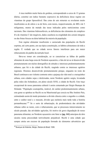 A taxa também muito baixa de gordura, correspondendo a cerca de 13 gramas
diárias, constitui um índice bastante expressivo da deficiência desse regime em
vitaminas do grupo lipossolúvel. Das cotas de sais minerais se revelaram muito
insuficientes as de cálcio e as de ferro, com teores, respectivamente, de 400 e de 5
miligramas, menos da metade das taxas indicadas pelos nutricionistas como
racionais. Das vitaminas hidrossolúveis, as deficiências dos elementos do complexo
B e da vitamina C são inegáveis, dada a ausência ou exigüidade dos cereais integrais
ou das frutas frescas na dieta habitual da maioria da população.
Este regime alimentar insuficiente e carenciado das populações do Recife
exprime, até certo ponto, em sua típica constituição, os hábitos alimentares de toda a
região. É verdade que na cidade novos fatores interferem para um maior
rebaixamento do padrão da nutrição local.
Deve-se tomar em consideração, ao se caracterizar as falhas do padrão
alimentar de uma larga zona do Nordeste açucareiro, o fato de ter-se aí desenvolvido
prematuramente um núcleo demográfico de atitudes e interesses predominantemente
urbanos, que foi o da cidade do Recife, reagindo contra os interesses agrários
regionais. Dizemos desenvolvido prematuramente porque, enquanto no resto do
Brasil continuava um violento contraste entre a pujança da vida rural e a mesquinhez
urbana, com cidades sujas e desleixadas, neste Nordeste agrário surgiu, levantada
pelas mãos dos holandeses, em pleno século XVII, a cidade do Recife. Este traço
excepcional de nosso panorama cultural é assim comentado por Sérgio Buarque de
Holanda: “População cosmopolita, instável, de caráter predominantemente urbano,
esta gente se apinhou no Recife ou na Mauritsstad que crescia na Ilha Antônio Pais,
estimulando assim de modo prematuro a divisão clássica entre o engenho e a cidade,
entre o senhor rural e o mascate, divisão que encheria mais tarde toda a história
pernambucana.”39
Se o surto de urbanização, de predominância das atividades
urbanas sobre as rurais, com o rebaixamento, que se processou intensivamente no
século passado, das atividades agrícolas, foi motivo de grave degradação de nosso
panorama alimentar, no Nordeste açucareiro este fator se [pg. 141] antecipou de dois
séculos numa precocidade terrivelmente prejudicial. Recife é uma cidade que
sempre atraiu um excesso de população formado de elementos adventícios que
39
Buarque de Holanda, Sérgio, Raízes do Brasil, 1936.
 