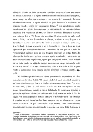 cidade do Salvador, os dados encontrados coincidem em quase todos os pontos com
os nossos. Apresentou-se o regime na Bahia também com insuficiência energética,
com escassez de alimentos protetores e com uma terrível monotonia dos seus
componentes habituais. O regime alimentar em plena zona rural se apresentou, no
inquérito levado a efeito por Vasconcellos Torres,”42
com características muito
semelhantes aos regimes da área urbana. Na zona açucareira do recôncavo baiano
encontrou este pesquisador, em 98% das famílias inquiridas, deficiências calóricas
que variavam de 5 a 57% do seu total energético. Os componentes da ração usual
eram o feijão, a farinha de mandioca, o charque, o açúcar, a carne de gado e o
toucinho. Tais hábitos alimentares do campo se estendem mesmo por certa zona,
transbordando da área açucareira e se prolongando por toda a faixa de terra
aproveitada pela monocultura do cacau. O fenômeno faz com que, sob o ponto de
vista alimentar, a zona do cacau e a zona do açúcar constituam um só tipo de área de
alimentação. Sendo que, conforme observou aquele investigador, a carne entra na
ração em quantidade insignificante, apenas para dar gosto à comida. E não poderia
ser de outro modo, em vista dos salários extremamente baixos que aquela gente
recebe pelo trabalho e com todo o abastecimento de carne se fazendo à custa de gado
vindo de outras zonas ou de charque também importado de regiões distantes. [pg.
143]
No inquérito que realizamos na capital pernambucana encontramos em 1932
um salário médio diário de Cr$ 3,60 o qual, estudado à luz da capacidade aquisitiva
do nosso dinheiro naquela época, se revelava como um salário de fome. Pois bem:
na zona rural, Gilêno De Carli, levando a efeito em 1939 um inquérito em oito
usinas pernambucanas, encontrava para o trabalhador do campo, que constitui o
grosso da população, salários que variavam entre 2 e 3 cruzeiros e meio. A falta de
opção com outras espécies de trabalho obrigava o trabalhador rural a se submeter
irremediavelmente à terrível exploração ou a emigrar para as cidades ou para outras
zonas econômicas do país. Atualmente estes salários foram sucessivamente
majorados por lei, mas em compensação o custo da vida subiu de tal forma que a
inferiores.”
42
Torres, Vasconcellos, Condições de Vida do Trabalhador na Agro-indústria do Açúcar, 1945.
Trabalho louvável e de interesse pelo largo campo que o autor estudou, mas infelizmente um
tanto falho em seus métodos de indagação, sentindo-se, no capítulo referente à alimentação, a
imprecisão a que a falta de conhecimentos especializados no assunto conduz o autor.
 