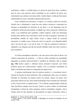 transformar o feijão e a farinha barata em açúcar de muito bom preço, vendido a
peso de ouro, num processo muito semelhante ao dos criadores de porcos que,
alimentando esses animais com muito milho, vendem depois o milho por bom preço,
transformado em carne e ensacado na própria pele do porco.
Com a abolição da escravatura, os negros e os mestiços saídos das senzalas,
ficando com a alimentação a cargo dos seus salários miseráveis, começaram por
diminuir as quantidades de alimentos de sua dieta, e já não dispunham nem de
combustível suficiente para produzir o trabalho que antes realizavam. Diminuíram,
então, o seu rendimento para equilibrar o déficit orgânico, sendo esta diminuição
tomada pelos patrões mais reacionários como um sinal de preguiça consciente, de
premeditada rebeldia do negro liberto contra o regime feudal da economia
açucareiro. A verdade é que a moleza do cabra de engenho, a sua fatigada lentidão
não é um mal de raça, é um mal de fome. É a falta de combustível suficiente e
adequado à sua máquina, que não lhe permite trabalhar senão num ritmo ronceiro e
pouco produtivo.
10. Outra conseqüência específica e das mais graves desse tipo de dieta é sua
carência permanente de proteínas — a falta de ácidos aminados em quantidades
adequadas ao perfeito desenvolvimento e equilíbrio do indivíduo. Não se poderia
[pg. 146] mesmo esperar a obtenção desses princípios essenciais com fontes
protéicas quase que exclusivamente vegetais. Com as proteínas incompletas do
feijão e da farinha que entram na composição do regime local.
A primeira manifestação clara de carência protéica é o crescimento lento e
precário do homem do brejo nordestino. São as populações desta zona, na maioria,
formadas de indivíduos de estatura abaixo do normal, rapazes de quinze anos
parecendo meninos de oito. Num estudo biotipológico bem orientado que realizaram
os Drs. Álvaro Ferraz e Andrade Júnior,45
foi verificada a predominância nítida dos
tipos brevilíneos naquela área do país. Embora se possa atribuir tal polarização
biotipológica a fatores de várias categorias, desde os hereditários, ligando o fato à
fixação racial do tipo negróide, de descendentes de negros atarracados, baixos e
Brasileiros, 1.° volume, Rio de Janeiro, 1935.
45
Ferraz, Álvaro, e Lima Júnior. Andrade, A Morfologia do Ho-mem do Nordeste. Rio de
Janeiro, 1939.
 