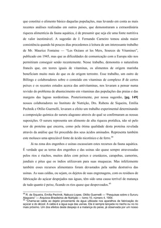 que constitui o alimento básico daquelas populações, mas levando em conta as mais
recentes análises realizadas em outros países, que demonstraram a extraordinária
riqueza alimentícia da fauna aquática, é de presumir que seja ele uma fonte nutritiva
de valor inestimável. A sugestão de J. Fernando Carneiro tomou ainda maior
consistência quando há poucos dias procedemos à leitura de um interessante trabalho
de Mr. Maurice Fontaine — “Les Océans et les Mers, Sources de Vitamines”,
publicado em 1945, mas que as dificuldades de comunicação com a Europa não nos
permitiram conseguir senão recentemente. Nesse trabalho, demonstra o naturalista
francês que, em teores iguais de vitaminas, os alimentos de origem marinha
beneficiam muito mais do que os de origem terrestre. Esse trabalho, um outro de
Billings e colaboradores sobre o conteúdo em vitaminas de complexo B de certos
peixes e os recentes estudos acerca das antivitaminas, nos levaram a pensar numa
revisão do problema de abastecimento em vitaminas das populações das praias e das
margens das lagoas nordestinas. Posteriormente, por nossa sugestão, [pg. 149]
nossos colaboradores no Instituto de Nutrição, Drs. Rubens de Siqueira, Emília
Pechnik e Otílio Guernelli, levaram a efeito um trabalho experimental determinando
a composição química do sururu alagoano através do qual se confirmaram as nossas
suposições. O sururu representa um alimento de alta riqueza protídica, não só pelo
teor de proteína que encerra, como pela ótima qualidade desta proteína revelada
através da análise que foi procedida dos seus ácidos aminados. Representa também
este molusco uma apreciável fonte de ácido nicotínico e de ferro.48
Já na zona dos engenhos e usinas escasseiam estes recursos da fauna aquática.
É verdade que as terras dos engenhos e das usinas são quase sempre atravessadas
pelos rios e riachos, muitos deles com peixes e crustáceos, carapebas, camorins,
jundiaís e pitus que os índios utilizavam para suas muquecas. Mas infelizmente
também esses recursos alimentares foram devastados pela sanha destrutiva das
usinas. As suas caldas, ou sejam, os dejetos de suas engrenagens, com os resíduos de
fabricação do açúcar despejados nas águas, têm sido uma causa terrível de matança
de tudo quanto é peixe, ficando os rios quase que despovoados.49
48
R. de Siqueira, Emília Pechnik, Nabuco Lopes. Ottílio Guernelli — “Pesquisas sobre o Sururu
Alagoano” — Arquivos Brasileiros de Nutrição — tomo 10, número 4, 1954.
49
“Chama-se calda ao dejeto proveniente da água utilizada nos aparelhos de fabricação do
açúcar e do álcool. A calda é a água suja das usinas. Ela é sempre lançada no riacho ou no rio
mais próximo. Um dos efeitos deste despejo é a matança do peixe, já observada por um nosso
 