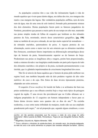 As populações costeiras têm a sua vida tão intimamente ligada à vida do
mundo aquático que vivem quase dentro dágua, nos deltas dos rios, nos mangues das
marés e nas margens das lagoas. São verdadeiras populações anfíbias, nem da terra
nem da água, mas de uma zona de solo instável, formado pela permanente mistura
dos dois elementos. Destas populações fazem parte os famosos jangadeiros do
Nordeste, pescadores que passam a maior parte do seu tempo em alto mar, mantendo
nas praias simples tendas de folhas de coqueiro que lembram as dos nômades
pastores da Ásia, mostrando, através desse característico geográfico, [pg. 150]
tratar-se também de um povo nômade, de um tipo muito especial de nomadismo —
de nômades marinhos, pastoreadores de peixe. A riqueza proteica de sua
alimentação, assim como o maior teor de sais minerais que os alimentos marinhos
lhes fornecem, constituem fatores importantes na diferenciação antropológica desse
tipo de homem da praia, biometricamente superior ao do homem do brejo.
Predominam nas praias os longilíneos altos e magros, porém bem proporcionados,
tendo a estatura elevada e sua longitipia condicionadas em parte pela riqueza de iodo
dos alimentos marinhos e do próprio ar da praia, excitando permanentemente a sua
tireóide, que é a glândula impulsionadora do crescimento longitudinal dos ossos.
Não foi só através da fauna aquática que o homem da praia pôde melhorar seu
regime local, mas também lançando mão de dois produtos vegetais de alto valor
nutritivo: do coco e do caju. Dos frutos de duas árvores tipicamente praieiras,
adaptadas aos solos arenosos.
O coqueiro (Cocus nucifera) foi trazido da Índia e se aclimatou tão bem nas
praias nordestinas que a sua silhueta constitui hoje o traço mais típico da paisagem
vegetal da região. É uma árvore tão providencial que no Ceilão afirmam ser o
indígena proprietário de 12 coqueiros um homem independente e haver para os
frutos destas árvores tantos usos quantos são os dias do ano.50
Na cozinha
nordestina, o coco entra numa infinidade de manjares, tendo sido seu uso ampliado
grandemente pelo negro,51
em tal proporção que, segundo alguns estudiosos, o coco
escritor, em tão grandes proporções que lhe evocou a visão de uma praga do velho
testamento”, Mário Lacerda de Mello, Pernambuco, Traços de sua Geografia Humana, Recife,
1940.
50
Magalhães, Eduardo de, Higiene Alimentar, 1908.
51
“Fora o africano o introdutor do azeite-de-cheiro, do camarão seco, da pimenta-malagueta,
do leite de coco e de outros alimentos no preparo das variadas refeições da Bahia”. Quirino,
 