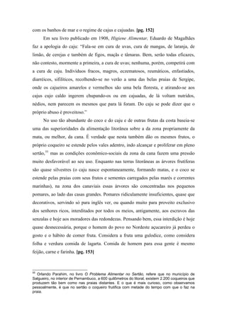 com os banhos de mar e o regime de cajus e cajuadas. [pg. 152]
Em seu livro publicado em 1908, Higiene Alimentar, Eduardo de Magalhães
faz a apologia do caju: “Fala-se em cura de uvas, cura de mangas, de laranja, de
limão, de cerejas e também de figos, maçãs e tâmaras. Bem, serão todas eficazes,
não contesto, mormente a primeira, a cura de uvas; nenhuma, porém, competirá com
a cura de caju. Indivíduos fracos, magros, eczematosos, reumáticos, enfastiados,
diarréicos, sifilíticos, recolhendo-se no verão a uma das belas praias de Sergipe,
onde os cajueiros amarelos e vermelhos são uma bela floresta, e atirando-se aos
cajus cujo caldo ingerem chupando-os ou em cajuadas, de lá voltam nutridos,
nédios, nem parecem os mesmos que para lá foram. Do caju se pode dizer que o
próprio abuso é proveitoso.”
No uso tão abundante do coco e do caju e de outras frutas da costa baseia-se
uma das superioridades da alimentação litorânea sobre a da zona propriamente da
mata, ou melhor, da cana. É verdade que nesta também dão os mesmos frutos, o
próprio coqueiro se estende pelos vales adentro, indo alcançar e proliferar em pleno
sertão,55
mas as condições econômico-sociais da zona da cana fazem uma pressão
muito desfavorável ao seu uso. Enquanto nas terras litorâneas as árvores frutíferas
são quase silvestres (o caju nasce espontaneamente, formando matas, e o coco se
estende pelas praias com seus frutos e sementes carregados pelas marés e correntes
marinhas), na zona dos canaviais essas árvores são concentradas nos pequenos
pomares, ao lado das casas grandes. Pomares ridiculamente insuficientes, quase que
decorativos, servindo só para inglês ver, ou quando muito para proveito exclusivo
dos senhores ricos, interditados por todos os meios, antigamente, aos escravos das
senzalas e hoje aos moradores das redondezas. Pensando bem, essa interdição é hoje
quase desnecessária, porque o homem do povo no Nordeste açucareiro já perdeu o
gosto e o hábito de comer fruta. Considera a fruta uma gulodice, como considera
folha e verdura comida de lagarta. Comida de homem para essa gente é mesmo
feijão, carne e farinha. [pg. 153]
55
Orlando Parahim, no livro O Problema Alimentar no Sertão, refere que no município de
Salgueiro, no interior de Pernambuco, a 600 quilômetros do litoral, existem 2.200 coqueiros que
produzem tão bem como nas praias distantes. E o que é mais curioso, como observamos
pessoalmente, é que no sertão o coqueiro frutifica com metade do tempo com que o faz na
praia.
 