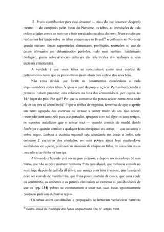 11. Muito contribuíram para esse desamor — mais do que desamor, desprezo
mesmo — do camponês pelas frutas do Nordeste, os tabus, as interdições de toda
ordem criadas contra as mesmas e hoje enraizadas na alma do povo. Num estudo que
realizamos há tempo sobre os tabus alimentares no Brasil56
recolhemos no Nordeste
grande número dessas superstições alimentares, proibições, restrições ao uso de
certos alimentos em determinados períodos, tudo sem nenhum fundamento
biológico, puras sobrevivências culturais das interdições dos senhores a seus
escravos e moradores.
A verdade é que esses tabus se constituíram como uma espécie de
policiamento moral que os proprietários mantinham para defesa dos seus bens.
Não resta dúvida que foram os fundamentos econômicos a mola
impulsionadora destes tabus. Veja-se o caso do próprio açúcar. Pernambuco, sendo o
primeiro Estado produtor, está colocado na lista dos consumidores, per capita, no
14.° lugar do país. Por quê? Por que se consome tão pouco açúcar numa zona onde
ele existe em tal abundância? É que o senhor de engenho, temeroso de que o apetite
um tanto aguçado dos escravos os levasse a comer muito do seu rico açúcar,
reservado com tanto zelo para a exportação, apregoou com tal vigor os seus perigos,
os supostos malefícios que o açúcar traz — quando comido de manhã dando
lombriga e quando comido a qualquer hora estragando os dentes — que assustou o
pobre negro. Embora a cozinha regional seja abundante em doces e bolos, este
consumo é exclusivo dos abastados, os mais pobres ainda hoje mantendo-se
escabriados do açúcar, proibindo os meninos de chuparem balas, de comerem doces
para não criar bicho na barriga.
Afirmando e fazendo crer aos negros escravos, e depois aos moradores de suas
terras, que não se deve misturar nenhuma fruta com álcool, que melancia comida no
mato logo depois de colhida dá febre, que manga com leite é veneno, que laranja só
deve ser comida de manhãzinha, que fruta pouco madura dá cólica, que cana verde
dá corrimento, os senhores e os patrões diminuíam ao extremo as possibilidades de
que os [pg. 154] pobres se aventurassem a tocar nas suas frutas egoisticamente
poupadas para seu exclusivo regalo.
Os tabus assim constituídos e propagados se tornaram verdadeiras barreiras
56
Castro, Josué de. Fisiologia dos Tabus, edição Nestlé. Rio. 3.a
edição, 1938.
 