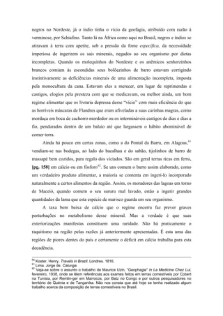 negros no Nordeste, já o índio tinha o vício da geofagia, atribuído com razão à
verminose, por Schiafino. Tanto lá na África como aqui no Brasil, negros e índios se
atiravam à terra com apetite, sob a pressão da fome específica, da necessidade
imperiosa de ingerirem os sais minerais, negados ao seu organismo por dietas
incompletas. Quando os molequinhos do Nordeste e os anêmicos senhorzinhos
brancos comiam às escondidas seus bolõezinhos de barro estavam corrigindo
instintivamente as deficiências minerais de uma alimentação incompleta, imposta
pela monocultura da cana. Estavam eles a merecer, em lugar de reprimendas e
castigos, elogios pela presteza com que se medicavam, ou melhor ainda, um bom
regime alimentar que os livraria depressa desse “vício” com mais eficiência do que
as horríveis máscaras de Flandres que eram afiveladas a suas carinhas magras, como
mordaça em boca de cachorro mordedor ou os intermináveis castigos de dias e dias a
fio, pendurados dentro de um balaio até que largassem o hábito abominável de
comer terra.
Ainda há pouco em certas zonas, como a do Pontal da Barra, em Alagoas,61
vendiam-se nas bodegas, ao lado do bacalhau e do sabão, tijolinhos de barro de
massapé bem cozidos, para regalo dos viciados. São em geral terras ricas em ferro,
[pg. 158] em cálcio ou em fósforo62
. Se uns comem o barro assim elaborado, como
um verdadeiro produto alimentar, a maioria se contenta em ingeri-lo incorporado
naturalmente a certos alimentos da região. Assim, os moradores das lagoas em torno
de Maceió, quando comem o seu sururu mal lavado, estão a ingerir grandes
quantidades da lama que esta espécie de marisco guarda em seu organismo.
A taxa bem baixa de cálcio que o regime encerra faz prever graves
perturbações no metabolismo desse mineral. Mas a verdade é que suas
exteriorizações manifestas constituem uma raridade. Não há praticamente o
raquitismo na região pelas razões já anteriormente apresentadas. É esta uma das
regiões de piores dentes do país e certamente o déficit em cálcio trabalha para esta
decadência.
60
Koster. Henry. Travels in Brazil. Londres. 1816.
61
Lima. Jorge de. Calunga.
62
Veja-se sobre o assunto o trabalho de Maurice Uzin, “Geophagie” in La Medicine Chez Lui,
fevereiro, 1938, onde se lêem referências aos exames feitos em terras comestíveis por Cobert
na Tunísia, por Remlin-ger em Marrocos, por Batz no Congo e por outros pesquisadores no
território de Quénia e de Tanganika. Não nos consta que até hoje se tenha realizado algum
trabalho acerca da composição de terras comestíveis no Brasil.
 