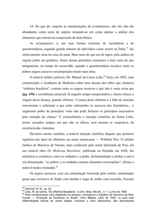 14. No que diz respeito às manifestações de avitaminoses, não são elas tão
abundantes como seria de esperar tomando-se em conta apenas a análise dos
elementos que entram na composição da dieta básica.
As avitaminoses A, em suas formas extremas de xeroftalmia e de
queratomalácia, cegando grande número de indivíduos como ocorre na Índia,63
são
relativamente raras na zona da mata. Mais raras do que era de supor, pela análise do
regime pobre em gorduras, fontes desses princípios essenciais e mais raras do que
antigamente, no tempo da escravidão, quando a queratomalácia assolava entre os
pobres negros escravos em proporções muito mais altas.
O notável médico patrício, Dr. Manoel da Cama Lobo,64
fazia, em 1865, uma
comunicação à Academia de Medicina sobre uma doença dos olhos que chamava
“oftalmia brasileira”, comum entre os negros escravos e que não é outra coisa que
[pg. 159] a xeroftalmia carencial. Já naquele tempo compreendera o ilustre clínico a
origem dessa doença, quando afirmou: “a causa desta oftalmia é a falta de nutrição
conveniente e suficiente a que estão submetidos os escravos dos fazendeiros... o
organismo pobre de princípios vitais não pode fornecer os princípios necessários
para nutrição da córnea.” É extraordinária a intuição científica de Gama Lobo,
nestes recuados tempos em que não se falava, nem mesmo se suspeitava, da
existência das vitaminas.
Devemos anotar, também, a notável intuição científica daquele que primeiro
registrou tais tipos de oftalmias em terras americanas — Wilhelm Pies. O célebre
médico de Maurício de Nassau, mais conhecido pelo nome latinizado de Piso, em
sua notável obra De Medicina Brasilensi, publicada na Holanda em 1648, faz
referência à existência, entre os soldados e a plebe, da hemeralopia e atribui o mal à
má alimentação: “os pobres e os soldados comem alimentos corrompidos”, afirma o
notável médico holandês.65
Os negros escravos, com sua alimentação fornecida pelo senhor, alimentação
quase que exclusiva de feijão com farinha e angu de milho com toucinho, ficavam
63
Aykroyd, W. R., op. cit.
64
Lobo, M. da Gama, “Da Oftalmia Brasiliana”, in Ann. Bras. Me-dic., n.° 1, junho de 1865.
65
Para conhecimento mais detalhado do assunto, consulte-se o trabalho de Hermínio de Brito
Conde — “Evolução da Oculistica no Brasil”. Hora Médica, julho de 1939, no qual este
oftalmologista estuda as várias etapas, inclusive o ciclo nassoviano, das descobertas
 