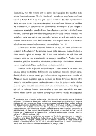 fisionômica, traço tão comum entre os cabras das bagaceiras dos engenhos e das
usinas, é outro sintoma da falta de vitamina B2, identificado através dos estudos de
Sebrell e Butler. A lenda do mau gênio destes camaradas de olhos injetados talvez
tenha sua razão de ser, pelo menos, em parte, neste fenômeno de natureza nutritiva.
As avitaminoses, as deficiências dos componentes do complexo B que sempre se
apresentam associadas, quando de um lado chegam a provocar estes fenômenos
oculares, acarretam por outro lado uma grande irritabilidade nervosa, tornando seus
portadores mais irascíveis e descontrolados, portanto meio irresponsáveis. A sua
valentia traduz muitas vezes paradoxalmente a sua fraqueza nervosa e o estado de
miséria de seus nervos desvitaminados e superexcitados. [pg. 161]
A deficiência relativa em ácido nicotínico, ou seja, no “fator preventivo da
pelagra”, de Goldberger,66
faz com que surjam nesta área certas formas frustas e às
vezes mesmo típicas da doença. Não é uma área endêmica do mal. Não está,
contudo, isenta do seu aparecimento em quadros esporádicos67
. Vários tipos de
dermatites, glossites, estomatites e síndromes diarréicas que ocorrem nesta zona têm
em seu complexo etiológico a deficiência em ácido nicotínico.
Não são muito freqüentes as avitaminoses C, constituindo o escorbuto uma
raridade clínica nos hospitais do Nordeste. Este mal matou muito no primeiro século
da colonização e matou quase que exclusivamente negros escravos, trazidos da
África nos navios negreiros, que, ou morriam nas longas travessias de dois e três
meses de mar, ou já chegavam moribundos, com a carne das gengivas podre e infeta.
É que o regime alimentar dos navios era de uma espantosa miséria. Num tempo em
que até os viajantes ilustres eram atacados de escorbuto, não admira que esses
pobres párias, trazidos aos montões como porcos no bojo imundo dos cargueiros,
66
Os estudos de A. Elvehjem e Goldberger, demonstrando a correlação entre a deficiência
nicotínica e a síndrome pelagrosa, pareciam ter esclarecido definitivamente o problema
etiológico do mal, considerado desta forma uma monocarência vitamínica. A observação do
fato de que nas áreas de alimentação à base de milho se desenvolve, contudo, a pelagra, com
uma dieta contendo ácido nicolínico em doses que seriam preventivas das doenças noutras
áreas alimentares, veio complicar o problema, dando a idéia de tratar-se de uma policarência e.
principalmente, de ácido nicotínico e de triptofano, que é um ácido aminado. do qual o milho é
carente. Ver “Conocimientos Actuales sobre el Complexo B en la Nutrición Humana”, Nutrición,
vol. IV, n.° 5, México, maio de 1946.
67
Sobre a existência e distribuição da pelagra no Nordeste, consultem-se os seguintes
trabalhos: Jorge Lobo, “Da Pelagra” (nota prévia), in Correio Médico, Recife, junho. 1935: e
Rinaldo Azevedo. “Pelagra, Contribuição ao Seu Estudo”, setembro de 1935. Consulte-se,
também, o trabalho publicado em São Paulo, da autoria de Mendes de Castro, Dante Giorgi e
Julio Kieffer, sob o título — Contribuição do Estudo da Pelagra, 1941.
 