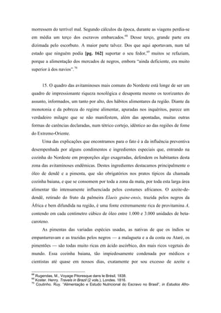 morressem do terrível mal. Segundo cálculos da época, durante as viagens perdia-se
em média um terço dos escravos embarcados.68
Desse terço, grande parte era
dizimada pelo escorbuto. A maior parte talvez. Dos que aqui aportavam, num tal
estado que ninguém podia [pg. 162] suportar o seu fedor,69
muitos se refaziam,
porque a alimentação dos mercados de negros, embora “ainda deficiente, era muito
superior à dos navios”.70
15. O quadro das avitaminoses mais comuns do Nordeste está longe de ser um
quadro de impressionante riqueza nosológica e desaponta mesmo os teorizantes do
assunto, informados, um tanto por alto, dos hábitos alimentares da região. Diante da
monotonia e da pobreza do regime alimentar, apuradas nos inquéritos, parece um
verdadeiro milagre que se não manifestem, além das apontadas, muitas outras
formas de carências declaradas, num tétrico cortejo, idêntico ao das regiões de fome
do Extremo-Oriente.
Uma das explicações que encontramos para o fato é a da influência preventiva
desempenhada por alguns condimentos e ingredientes especiais que, entrando na
cozinha do Nordeste em proporções algo exageradas, defendem os habitantes desta
zona das avitaminoses endêmicas. Destes ingredientes destacamos principalmente o
óleo de dendê e a pimenta, que são obrigatórios nos pratos típicos da chamada
cozinha baiana, e que se consomem por toda a zona da mata, por toda esta larga área
alimentar tão intensamente influenciada pelos costumes africanos. O azeite-de-
dendê, retirado do fruto da palmeira Elaeis guine-ensis, trazida pelos negros da
África e bem difundida na região, é uma fonte extremamente rica de provitamina A,
contendo em cada centímetro cúbico de óleo entre 1.000 e 3.000 unidades de beta-
caroteno.
As pimentas das variadas espécies usadas, as nativas de que os índios se
empanturravam e as trazidas pelos negros — a malagueta e a da costa ou Ataré, os
pimentões — são todas muito ricas em ácido ascórbico, dos mais ricos vegetais do
mundo. Essa cozinha baiana, tão impiedosamente condenada por médicos e
cientistas até quase em nossos dias, exatamente por sou excesso de azeite e
68
Rugendas, M., Voyage Pitoresque dans le Brésil, 1838.
69
Koster. Henry. Travels in Brazil (2 vols.), Londes. 1816.
70
Coutinho. Ruy. “Alimentação e Estudo Nutricional do Escravo no Brasil”, in Estudos Afro-
 