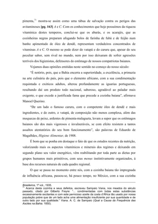 pimenta,71
mostra-se assim como uma tábua de salvação contra os perigos das
avitaminoses [pg. 163] A e C. Com os conhecimentos que hoje possuímos da riqueza
vitamínica destes temperos, conclui-se que os abarás, e os acarajés, que as
cozinheiras negras preparam afogando bolos de farinha de fubá e de feijão num
banho apimentado de óleo de dendê, representam verdadeiros concentrados de
vitaminas A e C. O mesmo se pode dizer do vatapá e do caruru que, apesar do seu
peculiar sabor, sem rival no mundo, nem por isso deixaram de sofrer agressões
terríveis dos higienistas, defensores do estômago de nossos compatriotas baianos.
Vejamos duas opiniões emitidas neste sentido no começo do nosso século:
“É notório, pois, que a Bahia encerra a superioridade, a excelência, a primazia
na arte culinária do país, pois que o elemento africano, com a sua condimentação
requintada e exóticos adubos, alterou profundamente as iguarias portuguesas,
resultando daí um produto todo nacional, saboroso, agradável ao paladar mais
exigente, o que excede a justificada fama que precede a cozinha baiana”, afirmava
Manoel Querino.
“De um lado o famoso caruru, com o competente óleo de dendê e mais
ingredientes, e do outro, o vatapá, de composição não menos complexa, além das
moquecas de peixe, ardentes de pimenta-malagueta, levam a supor que os estômagos
baianos são dos mais vigorosos e invulneráveis, se com efeito resistem a tantos
assaltos atentatórios do seu bom funcionamento”, são palavras de Eduardo de
Magalhães, Higiene Alimentar, de 1908.
É bom que se ponha em destaque o fato de que os estudos recentes da nutrição,
valorizando mais os aspectos vitamínicos e minerais dos regimes e deixando em
segundo plano seu valor energético, vêm reabilitando por toda parte as dietas por
grupos humanos mais primitivos, com seus menus instintivamente organizados, à
base dos recursos naturais de cada quadro regional.
O que se passa no momento entre nós, com a cozinha baiana tão impregnada
de influência africana, passou-se, há pouco tempo, no México, com a sua cozinha
Brasileiros, 1º vol., 1935.
71
Acerca desta cozinha e seus defeitos, escreveu Sampaio Viana, nos meados do século
passado, citado por Gilberto Freyre: “... condimentadas com todas estas substâncias
excessivamente excitantes e com este pernicioso azeite da costa d’África tão usado por nossa
população pobre que de um lado acha uma alimentação insuficiente por sua quantidade e de
outro lado por sua qualidade.” Viana. A. C. de Sampaio (Qual a Causa da Frequência das
Ascites na Bahia. 1850).
 