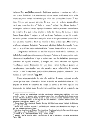 indígena. Dois [pg. 164] componentes da dieta do mexicano — o pulque e o chile —
uma bebida fermentada e as pimentas que entram sempre na alimentação do índio,
foram ale pouco tempo considerados por todos uma calamidade nacional.72
Pois
bem. Através dos estudos recentes de uma série de notáveis pesquisadores
mexicanos, como Juan Rocca,73
Roberto Llamas,74
José de Lille e Elyseu Ramirez,75
se chegou à conclusão de que o pulque é uma boa fonte de proteína e de elementos
do complexo B e que o chile abastece o índio de vitamina C, livrando-o, desta
forma, do escorbuto. O pulque e o chile mexicanos funcionam, no que diz respeito
aos males que lhes eram atribuídos naquele país e ao desagravo recente que a ciência
lhes fez, como o azeite-de-dendê e a pimenta-da-bahia no nosso país. Mais uma vez
se afirma a sabedoria do instinto,76
como guia admirável da boa alimentação. E mais
uma vez se verifica a intolerância da ciência. De certo tipo de ciência, pelo menos...
A importância do instinto não deve ser esquecida na orientação científica a ser
dada à alimentação de quaisquer grupos humanos: “afastar-se da natureza, isto é, dos
hábitos criados pelo clima, o lugar e o gênero de vida dos indivíduos, para seguir
conselhos de higiene alimentar, é sempre uma coisa arriscada. Os regimes
reconhecidos como defeituosos por seus maus efeitos biológicos podem ser
transformados, completados, mas não convém serem substituídos de maneira
radical.” Assim se exprimem grandes conhecedores do problema, como são Lucie
Randoin et Henri Simonet.77
[pg. 165]
É esta nossa convicção do alto valor nutritivo de certos pratos da cozinha
baiana que nos leva a desenvolver intensa atividade por sua industrialização. Pelo
preparo em forma de conservas do vatapá, do caruru e de outras iguarias que
consumidas em outras áreas do país iriam contribuir para elevar os padrões de
72
Assim escreve um especialista mexicano de renome: “Nosso povo queima a boca com
pimenta — chile — e apaga o ardor com pulque. Aproveita a secreção abundante de saliva que
o chile determina tanto para tomar todos os dias o mesmo regime monótono como para
estimular o apetite que falta no dia seguinte de uma bebedeira.” Espinosa, Alfredo Ramos, La
Alimentación en México. México, 1939.
73
Rocca, Juan, “Contribución al Estudio Chimico del Chile”, Ana-les del Instituto de Biologia,
tomo I, México, 1935.
74
Rocca, Juan e Llamas, Roberto, “Consideraciones sobre el Valor Alimentício del Pulque”, in
An. Inst. Biologia, tomo VI — 1935.
75
Lille, José de e Ramirez, Elyseu, “Contribución al Estudio de la Acción Farmaco-dinámica de
los Princípios Activos del Chile”. An. Inst. Biol.. tomo VI, 1935.
76
Cannon, W. B., The Wisdom of the Body, Londres, 1932.
77
Radoin, Lucie e Simonet, Henri, Les Données et les Inconnues du Problème Alimentaire,
Paris, 1924.
 